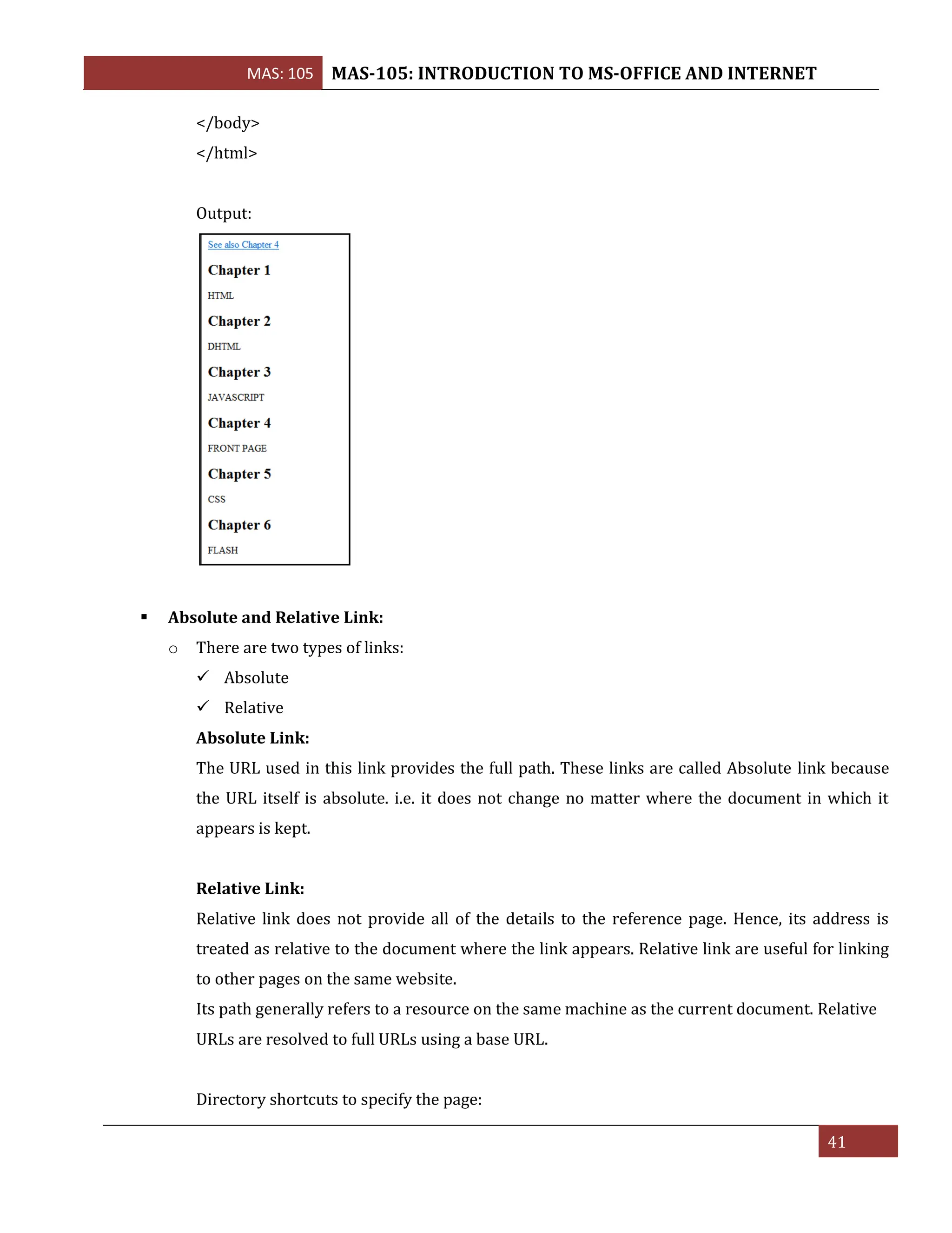 MAS: 105 MAS-105: INTRODUCTION TO MS-OFFICE AND INTERNET
41
</body>
</html>
Output:
▪ Absolute and Relative Link:
o There are two types of links:
✓ Absolute
✓ Relative
Absolute Link:
The URL used in this link provides the full path. These links are called Absolute link because
the URL itself is absolute. i.e. it does not change no matter where the document in which it
appears is kept.
Relative Link:
Relative link does not provide all of the details to the reference page. Hence, its address is
treated as relative to the document where the link appears. Relative link are useful for linking
to other pages on the same website.
Its path generally refers to a resource on the same machine as the current document. Relative
URLs are resolved to full URLs using a base URL.
Directory shortcuts to specify the page:
 
