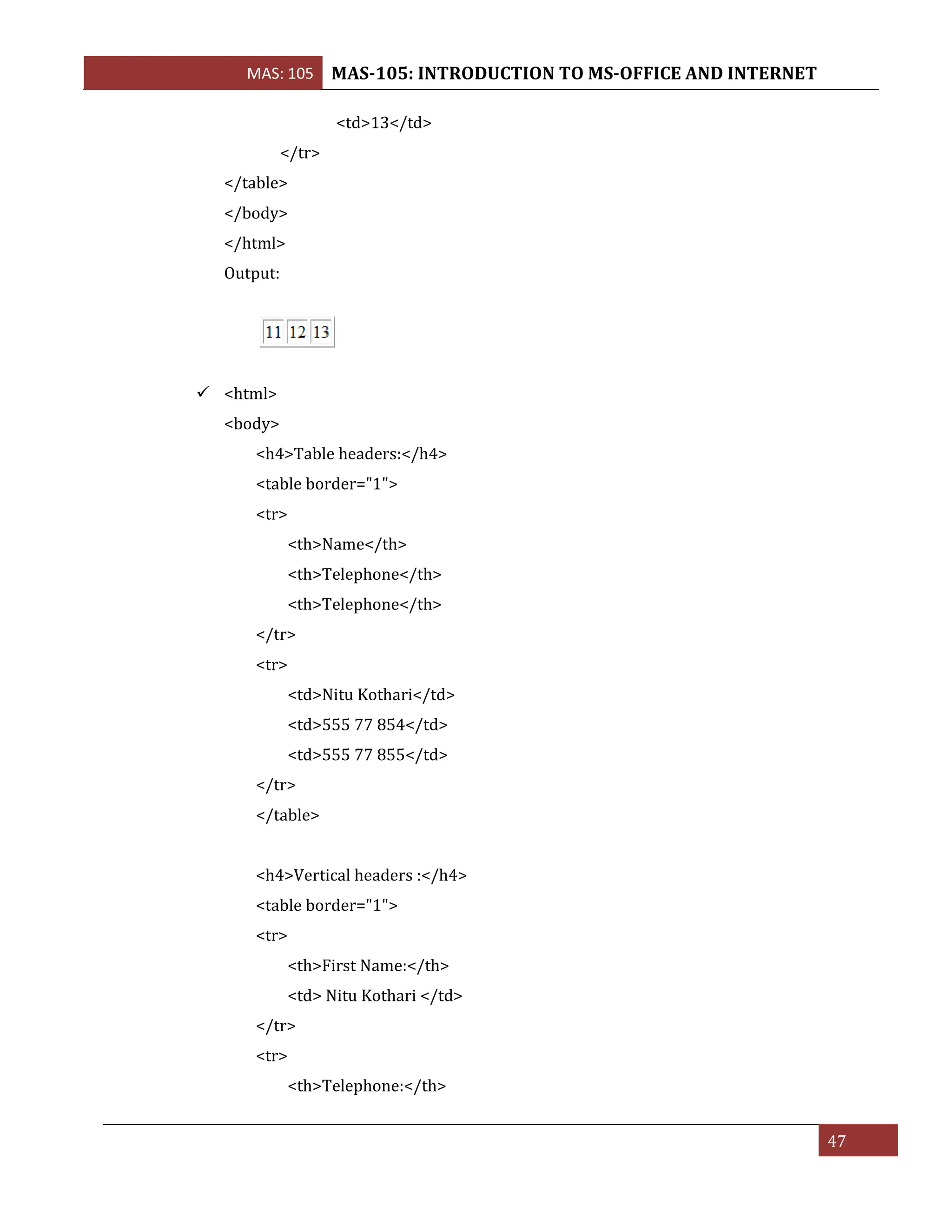 MAS: 105 MAS-105: INTRODUCTION TO MS-OFFICE AND INTERNET
47
<td>13</td>
</tr>
</table>
</body>
</html>
Output:
✓ <html>
<body>
<h4>Table headers:</h4>
<table border="1">
<tr>
<th>Name</th>
<th>Telephone</th>
<th>Telephone</th>
</tr>
<tr>
<td>Nitu Kothari</td>
<td>555 77 854</td>
<td>555 77 855</td>
</tr>
</table>
<h4>Vertical headers :</h4>
<table border="1">
<tr>
<th>First Name:</th>
<td> Nitu Kothari </td>
</tr>
<tr>
<th>Telephone:</th>
 