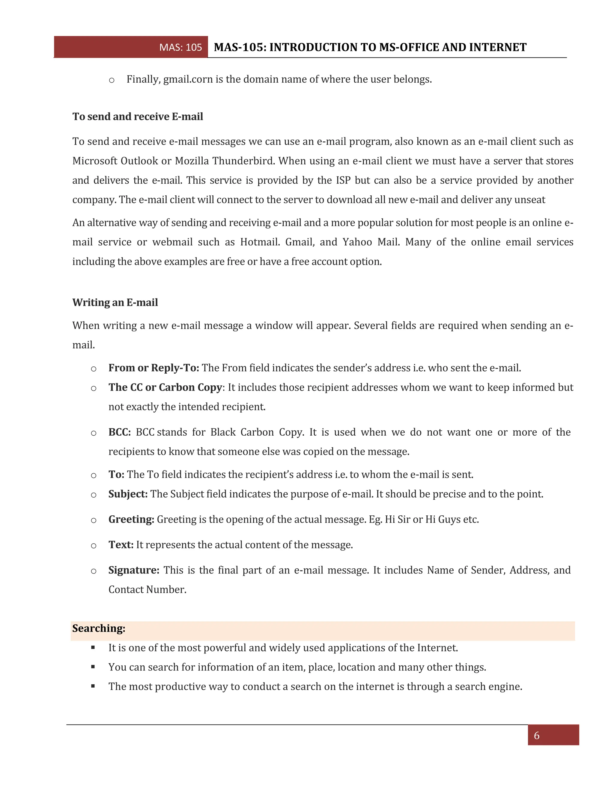 MAS: 105 MAS-105: INTRODUCTION TO MS-OFFICE AND INTERNET
6
o Finally, gmail.corn is the domain name of where the user belongs.
To send and receive E-mail
To send and receive e-mail messages we can use an e-mail program, also known as an e-mail client such as
Microsoft Outlook or Mozilla Thunderbird. When using an e-mail client we must have a server that stores
and delivers the e-mail. This service is provided by the ISP but can also be a service provided by another
company. The e-mail client will connect to the server to download all new e-mail and deliver any unseat
An alternative way of sending and receiving e-mail and a more popular solution for most people is an online e-
mail service or webmail such as Hotmail. Gmail, and Yahoo Mail. Many of the online email services
including the above examples are free or have a free account option.
Writing an E-mail
When writing a new e-mail message a window will appear. Several fields are required when sending an e-
mail.
o From or Reply-To: The From field indicates the sender’s address i.e. who sent the e-mail.
o The CC or Carbon Copy: It includes those recipient addresses whom we want to keep informed but
not exactly the intended recipient.
o BCC: BCC stands for Black Carbon Copy. It is used when we do not want one or more of the
recipients to know that someone else was copied on the message.
o To: The To field indicates the recipient’s address i.e. to whom the e-mail is sent.
o Subject: The Subject field indicates the purpose of e-mail. It should be precise and to the point.
o Greeting: Greeting is the opening of the actual message. Eg. Hi Sir or Hi Guys etc.
o Text: It represents the actual content of the message.
o Signature: This is the final part of an e-mail message. It includes Name of Sender, Address, and
Contact Number.
Searching:
▪ It is one of the most powerful and widely used applications of the Internet.
▪ You can search for information of an item, place, location and many other things.
▪ The most productive way to conduct a search on the internet is through a search engine.
 