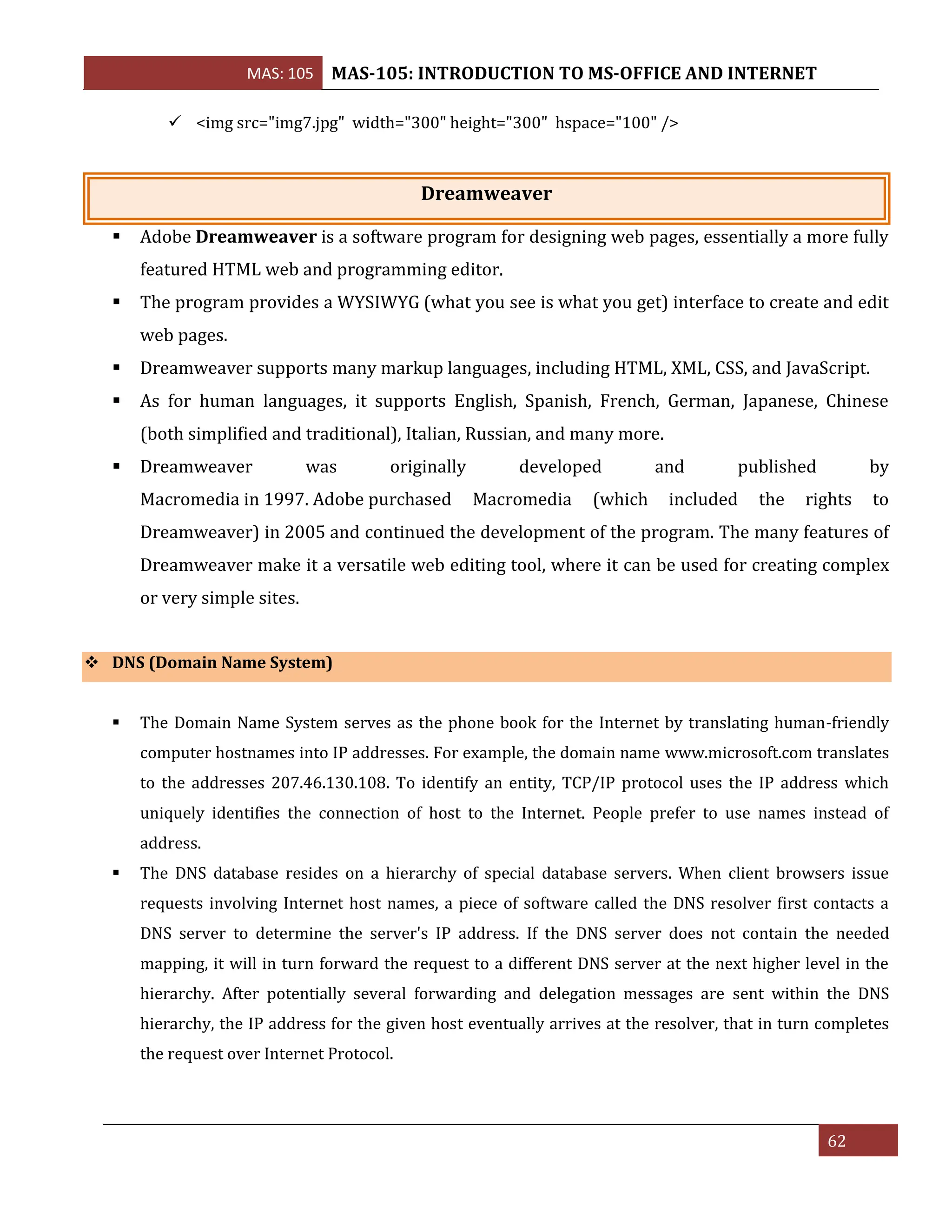 MAS: 105 MAS-105: INTRODUCTION TO MS-OFFICE AND INTERNET
62
✓ <img src="img7.jpg" width="300" height="300" hspace="100" />
Dreamweaver
▪ Adobe Dreamweaver is a software program for designing web pages, essentially a more fully
featured HTML web and programming editor.
▪ The program provides a WYSIWYG (what you see is what you get) interface to create and edit
web pages.
▪ Dreamweaver supports many markup languages, including HTML, XML, CSS, and JavaScript.
▪ As for human languages, it supports English, Spanish, French, German, Japanese, Chinese
(both simplified and traditional), Italian, Russian, and many more.
▪ Dreamweaver was originally developed and published by
Macromedia in 1997. Adobe purchased Macromedia (which included the rights to
Dreamweaver) in 2005 and continued the development of the program. The many features of
Dreamweaver make it a versatile web editing tool, where it can be used for creating complex
or very simple sites.
❖ DNS (Domain Name System)
▪ The Domain Name System serves as the phone book for the Internet by translating human-friendly
computer hostnames into IP addresses. For example, the domain name www.microsoft.com translates
to the addresses 207.46.130.108. To identify an entity, TCP/IP protocol uses the IP address which
uniquely identifies the connection of host to the Internet. People prefer to use names instead of
address.
▪ The DNS database resides on a hierarchy of special database servers. When client browsers issue
requests involving Internet host names, a piece of software called the DNS resolver first contacts a
DNS server to determine the server's IP address. If the DNS server does not contain the needed
mapping, it will in turn forward the request to a different DNS server at the next higher level in the
hierarchy. After potentially several forwarding and delegation messages are sent within the DNS
hierarchy, the IP address for the given host eventually arrives at the resolver, that in turn completes
the request over Internet Protocol.
 