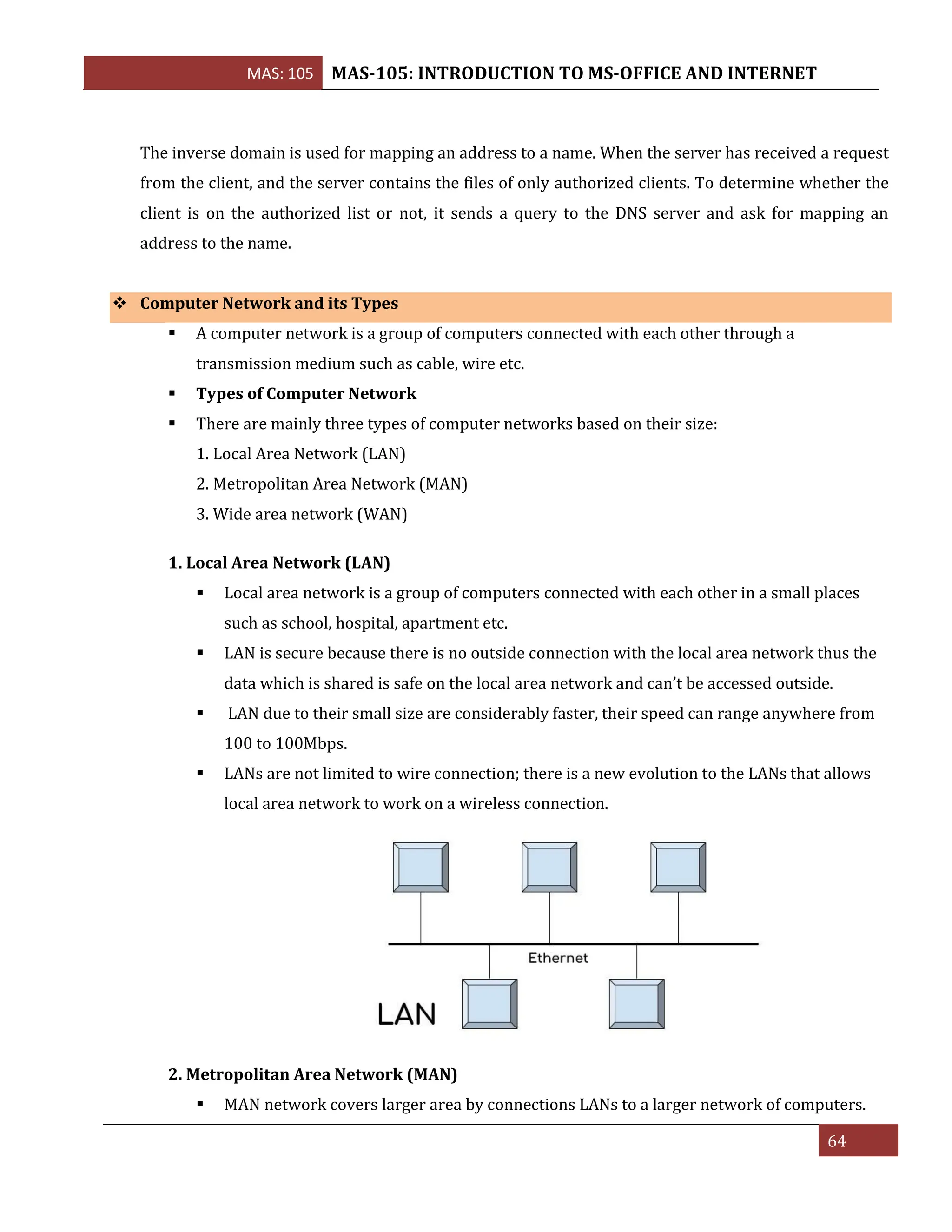 MAS: 105 MAS-105: INTRODUCTION TO MS-OFFICE AND INTERNET
64
The inverse domain is used for mapping an address to a name. When the server has received a request
from the client, and the server contains the files of only authorized clients. To determine whether the
client is on the authorized list or not, it sends a query to the DNS server and ask for mapping an
address to the name.
❖ Computer Network and its Types
▪ A computer network is a group of computers connected with each other through a
transmission medium such as cable, wire etc.
▪ Types of Computer Network
▪ There are mainly three types of computer networks based on their size:
1. Local Area Network (LAN)
2. Metropolitan Area Network (MAN)
3. Wide area network (WAN)
1. Local Area Network (LAN)
▪ Local area network is a group of computers connected with each other in a small places
such as school, hospital, apartment etc.
▪ LAN is secure because there is no outside connection with the local area network thus the
data which is shared is safe on the local area network and can’t be accessed outside.
▪ LAN due to their small size are considerably faster, their speed can range anywhere from
100 to 100Mbps.
▪ LANs are not limited to wire connection; there is a new evolution to the LANs that allows
local area network to work on a wireless connection.
2. Metropolitan Area Network (MAN)
▪ MAN network covers larger area by connections LANs to a larger network of computers.
 