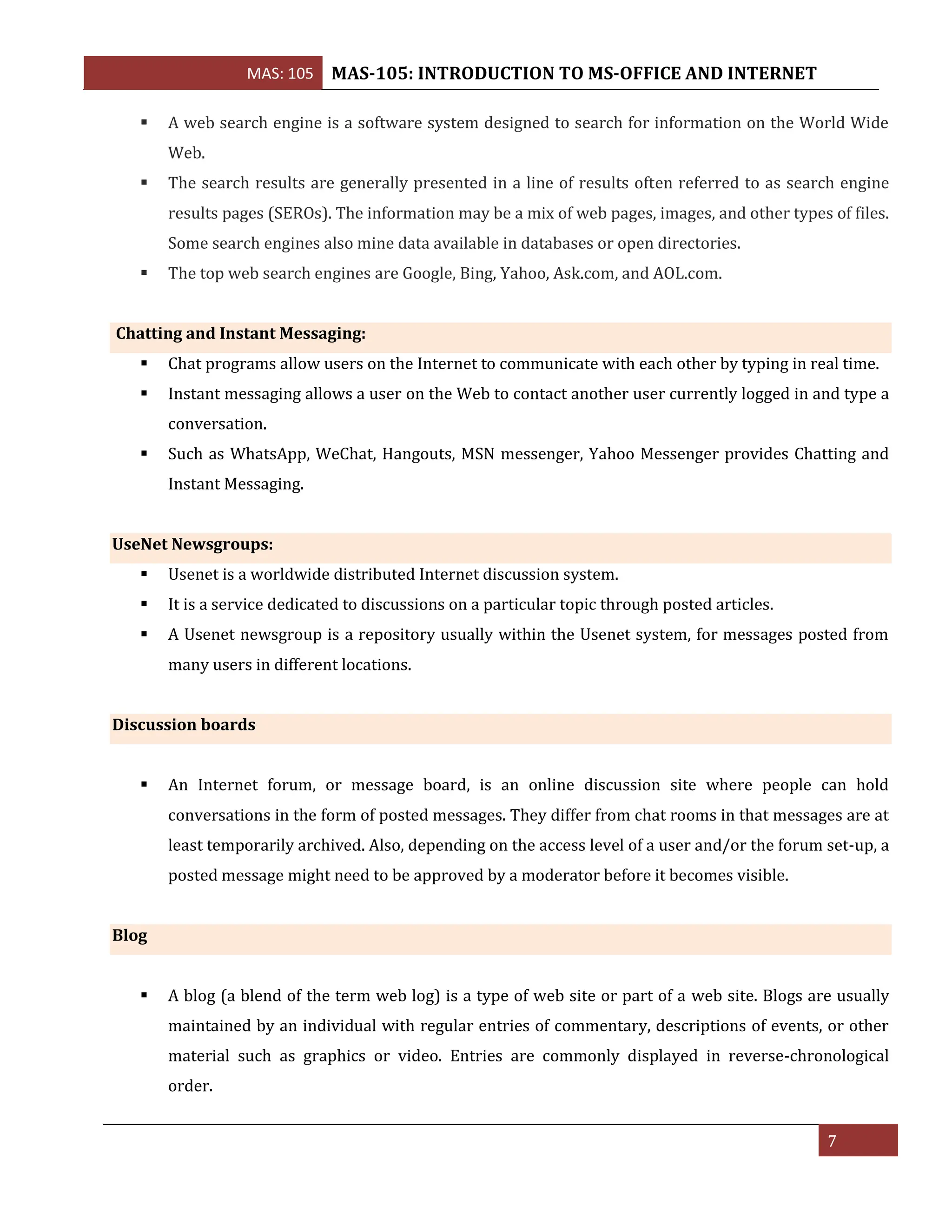 MAS: 105 MAS-105: INTRODUCTION TO MS-OFFICE AND INTERNET
7
▪ A web search engine is a software system designed to search for information on the World Wide
Web.
▪ The search results are generally presented in a line of results often referred to as search engine
results pages (SEROs). The information may be a mix of web pages, images, and other types of files.
Some search engines also mine data available in databases or open directories.
▪ The top web search engines are Google, Bing, Yahoo, Ask.com, and AOL.com.
Chatting and Instant Messaging:
▪ Chat programs allow users on the Internet to communicate with each other by typing in real time.
▪ Instant messaging allows a user on the Web to contact another user currently logged in and type a
conversation.
▪ Such as WhatsApp, WeChat, Hangouts, MSN messenger, Yahoo Messenger provides Chatting and
Instant Messaging.
UseNet Newsgroups:
▪ Usenet is a worldwide distributed Internet discussion system.
▪ It is a service dedicated to discussions on a particular topic through posted articles.
▪ A Usenet newsgroup is a repository usually within the Usenet system, for messages posted from
many users in different locations.
Discussion boards
▪ An Internet forum, or message board, is an online discussion site where people can hold
conversations in the form of posted messages. They differ from chat rooms in that messages are at
least temporarily archived. Also, depending on the access level of a user and/or the forum set-up, a
posted message might need to be approved by a moderator before it becomes visible.
Blog
▪ A blog (a blend of the term web log) is a type of web site or part of a web site. Blogs are usually
maintained by an individual with regular entries of commentary, descriptions of events, or other
material such as graphics or video. Entries are commonly displayed in reverse-chronological
order.
 