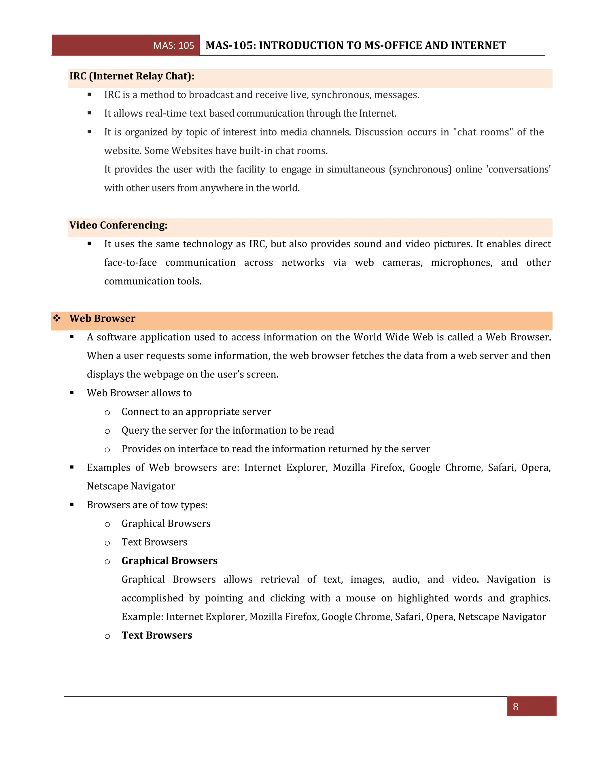 MAS: 105 MAS-105: INTRODUCTION TO MS-OFFICE AND INTERNET
8
IRC (Internet Relay Chat):
▪ IRC is a method to broadcast and receive live, synchronous, messages.
▪ It allows real-time text based communication through the Internet.
▪ It is organized by topic of interest into media channels. Discussion occurs in "chat rooms" of the
website. Some Websites have built-in chat rooms.
It provides the user with the facility to engage in simultaneous (synchronous) online 'conversations'
with other users from anywhere in the world.
Video Conferencing:
▪ It uses the same technology as IRC, but also provides sound and video pictures. It enables direct
face-to-face communication across networks via web cameras, microphones, and other
communication tools.
❖ Web Browser
▪ A software application used to access information on the World Wide Web is called a Web Browser.
When a user requests some information, the web browser fetches the data from a web server and then
displays the webpage on the user’s screen.
▪ Web Browser allows to
o Connect to an appropriate server
o Query the server for the information to be read
o Provides on interface to read the information returned by the server
▪ Examples of Web browsers are: Internet Explorer, Mozilla Firefox, Google Chrome, Safari, Opera,
Netscape Navigator
▪ Browsers are of tow types:
o Graphical Browsers
o Text Browsers
o Graphical Browsers
Graphical Browsers allows retrieval of text, images, audio, and video. Navigation is
accomplished by pointing and clicking with a mouse on highlighted words and graphics.
Example: Internet Explorer, Mozilla Firefox, Google Chrome, Safari, Opera, Netscape Navigator
o Text Browsers
 