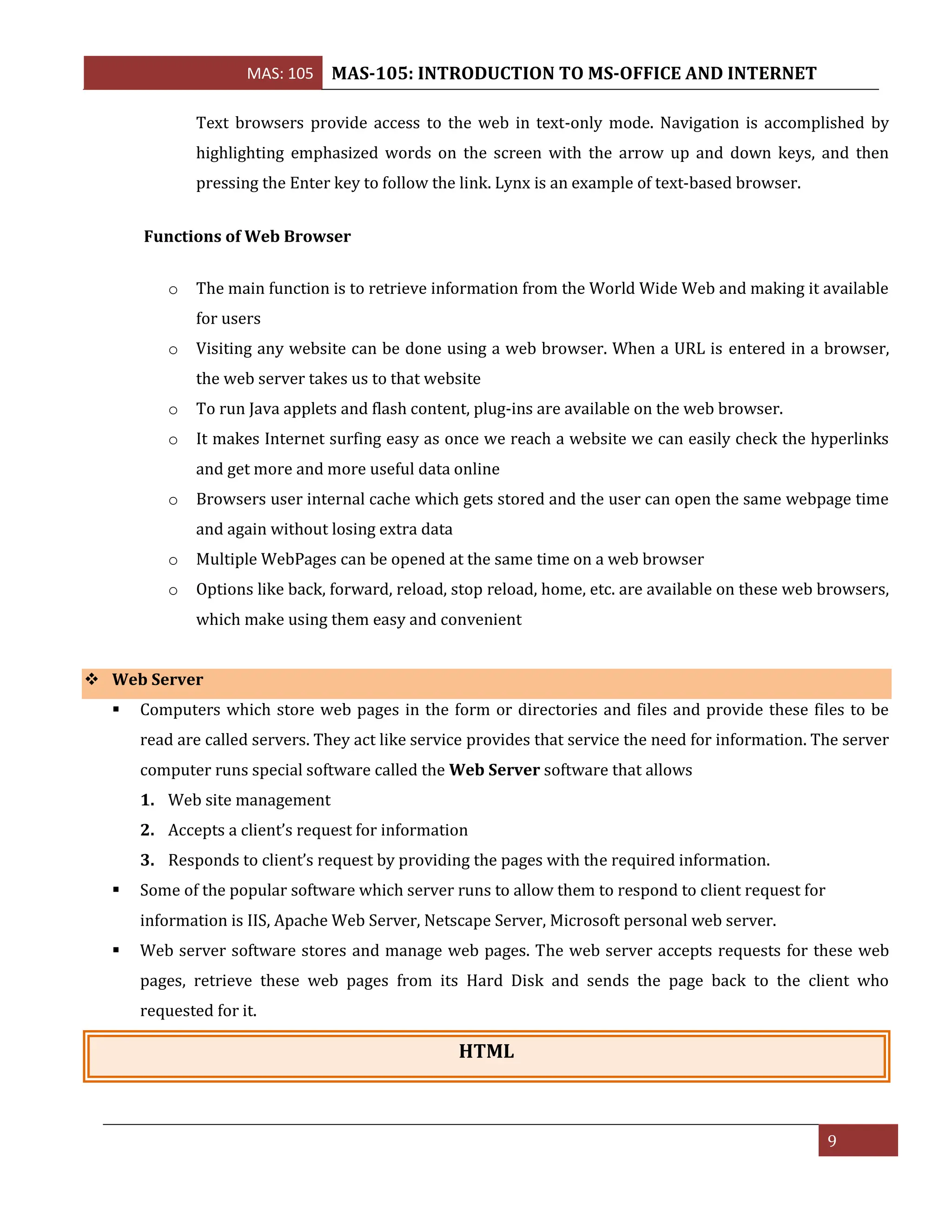 MAS: 105 MAS-105: INTRODUCTION TO MS-OFFICE AND INTERNET
9
Text browsers provide access to the web in text-only mode. Navigation is accomplished by
highlighting emphasized words on the screen with the arrow up and down keys, and then
pressing the Enter key to follow the link. Lynx is an example of text-based browser.
Functions of Web Browser
o The main function is to retrieve information from the World Wide Web and making it available
for users
o Visiting any website can be done using a web browser. When a URL is entered in a browser,
the web server takes us to that website
o To run Java applets and flash content, plug-ins are available on the web browser.
o It makes Internet surfing easy as once we reach a website we can easily check the hyperlinks
and get more and more useful data online
o Browsers user internal cache which gets stored and the user can open the same webpage time
and again without losing extra data
o Multiple WebPages can be opened at the same time on a web browser
o Options like back, forward, reload, stop reload, home, etc. are available on these web browsers,
which make using them easy and convenient
❖ Web Server
▪ Computers which store web pages in the form or directories and files and provide these files to be
read are called servers. They act like service provides that service the need for information. The server
computer runs special software called the Web Server software that allows
1. Web site management
2. Accepts a client’s request for information
3. Responds to client’s request by providing the pages with the required information.
▪ Some of the popular software which server runs to allow them to respond to client request for
information is IIS, Apache Web Server, Netscape Server, Microsoft personal web server.
▪ Web server software stores and manage web pages. The web server accepts requests for these web
pages, retrieve these web pages from its Hard Disk and sends the page back to the client who
requested for it.
HTML
 
