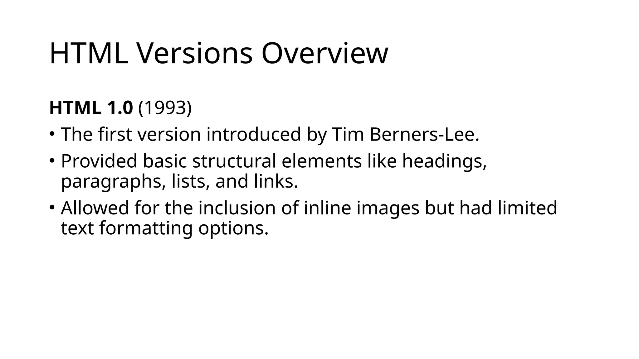 HTML Versions Overview
HTML 1.0 (1993)
• The first version introduced by Tim Berners-Lee.
• Provided basic structural elements like headings,
paragraphs, lists, and links.
• Allowed for the inclusion of inline images but had limited
text formatting options.
 