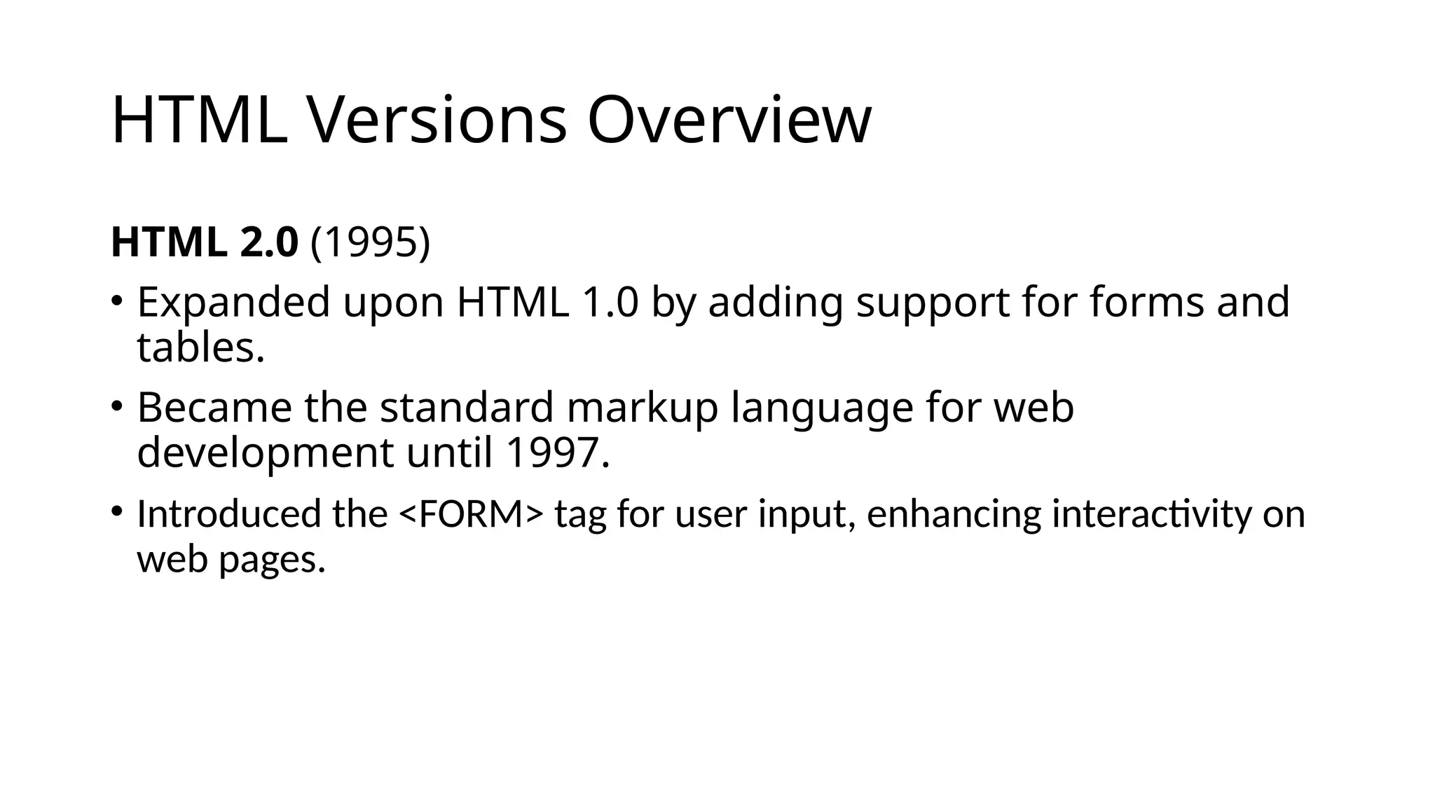 HTML Versions Overview
HTML 2.0 (1995)
• Expanded upon HTML 1.0 by adding support for forms and
tables.
• Became the standard markup language for web
development until 1997.
• Introduced the <FORM> tag for user input, enhancing interactivity on
web pages.
 