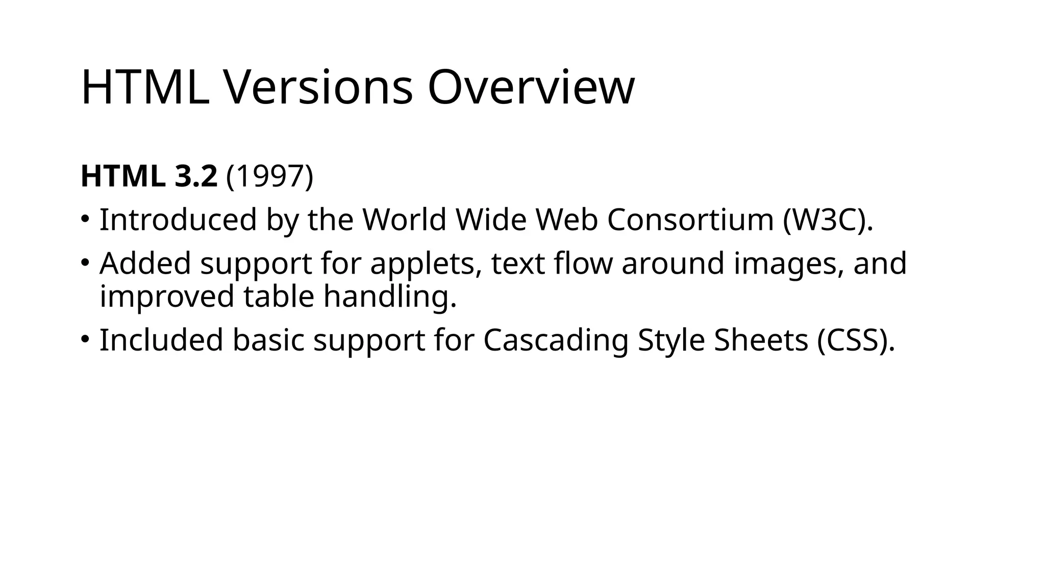 HTML Versions Overview
HTML 3.2 (1997)
• Introduced by the World Wide Web Consortium (W3C).
• Added support for applets, text flow around images, and
improved table handling.
• Included basic support for Cascading Style Sheets (CSS).
 