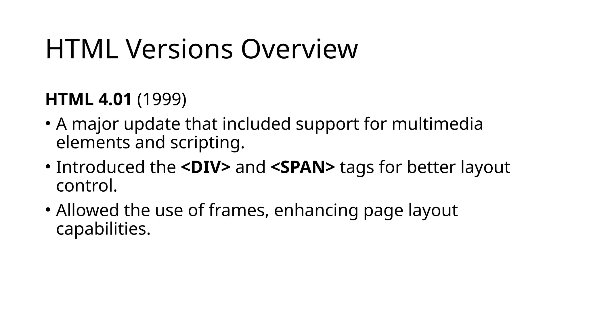 HTML Versions Overview
HTML 4.01 (1999)
• A major update that included support for multimedia
elements and scripting.
• Introduced the <DIV> and <SPAN> tags for better layout
control.
• Allowed the use of frames, enhancing page layout
capabilities.
 