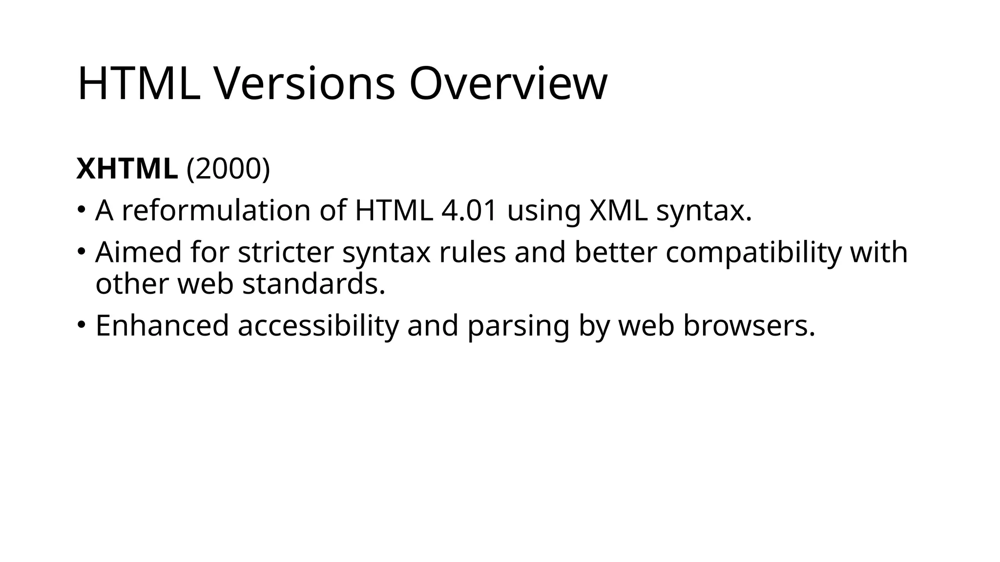 HTML Versions Overview
XHTML (2000)
• A reformulation of HTML 4.01 using XML syntax.
• Aimed for stricter syntax rules and better compatibility with
other web standards.
• Enhanced accessibility and parsing by web browsers.
 