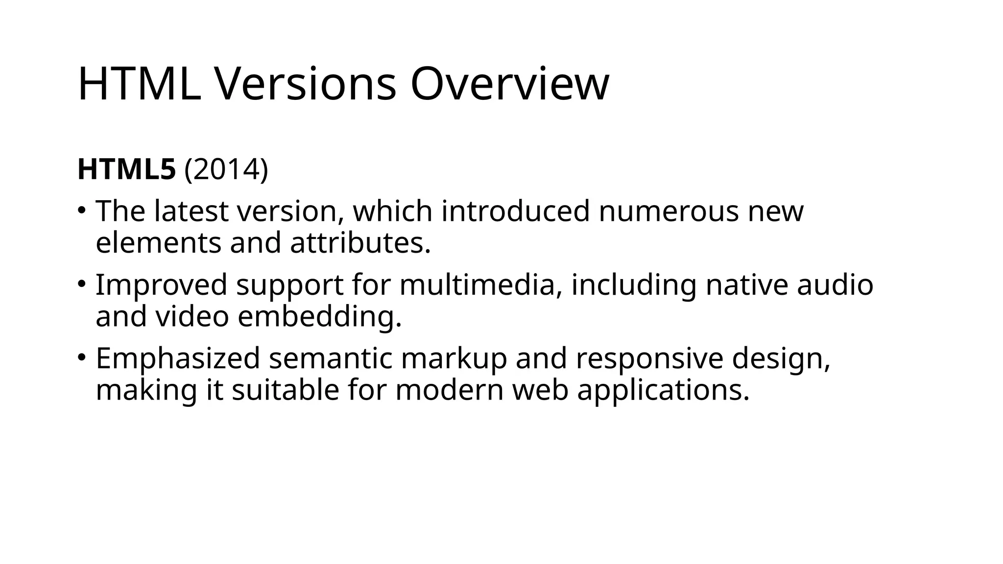 HTML Versions Overview
HTML5 (2014)
• The latest version, which introduced numerous new
elements and attributes.
• Improved support for multimedia, including native audio
and video embedding.
• Emphasized semantic markup and responsive design,
making it suitable for modern web applications.
 