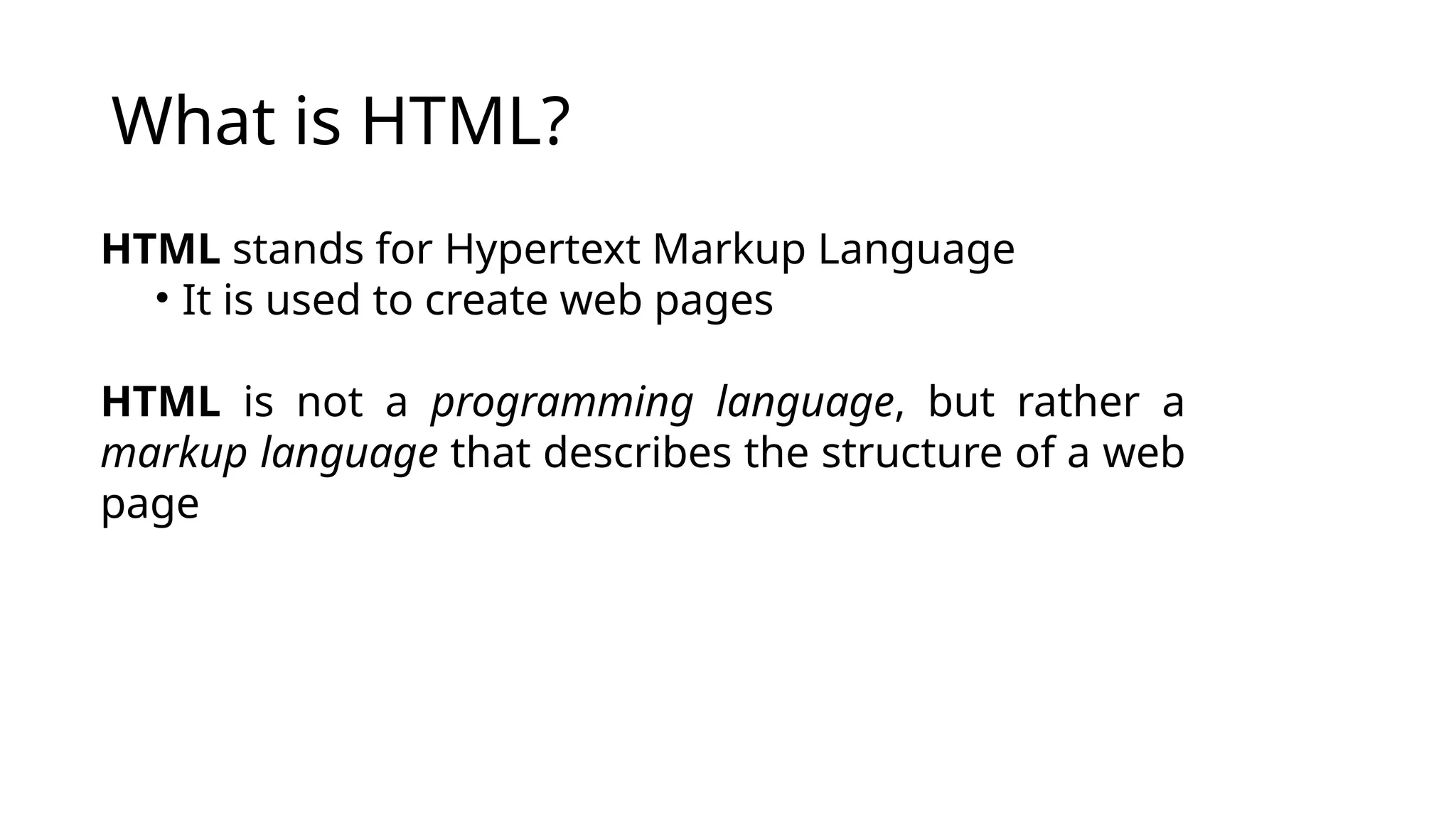 What is HTML?
HTML stands for Hypertext Markup Language
• It is used to create web pages
HTML is not a programming language, but rather a
markup language that describes the structure of a web
page
 