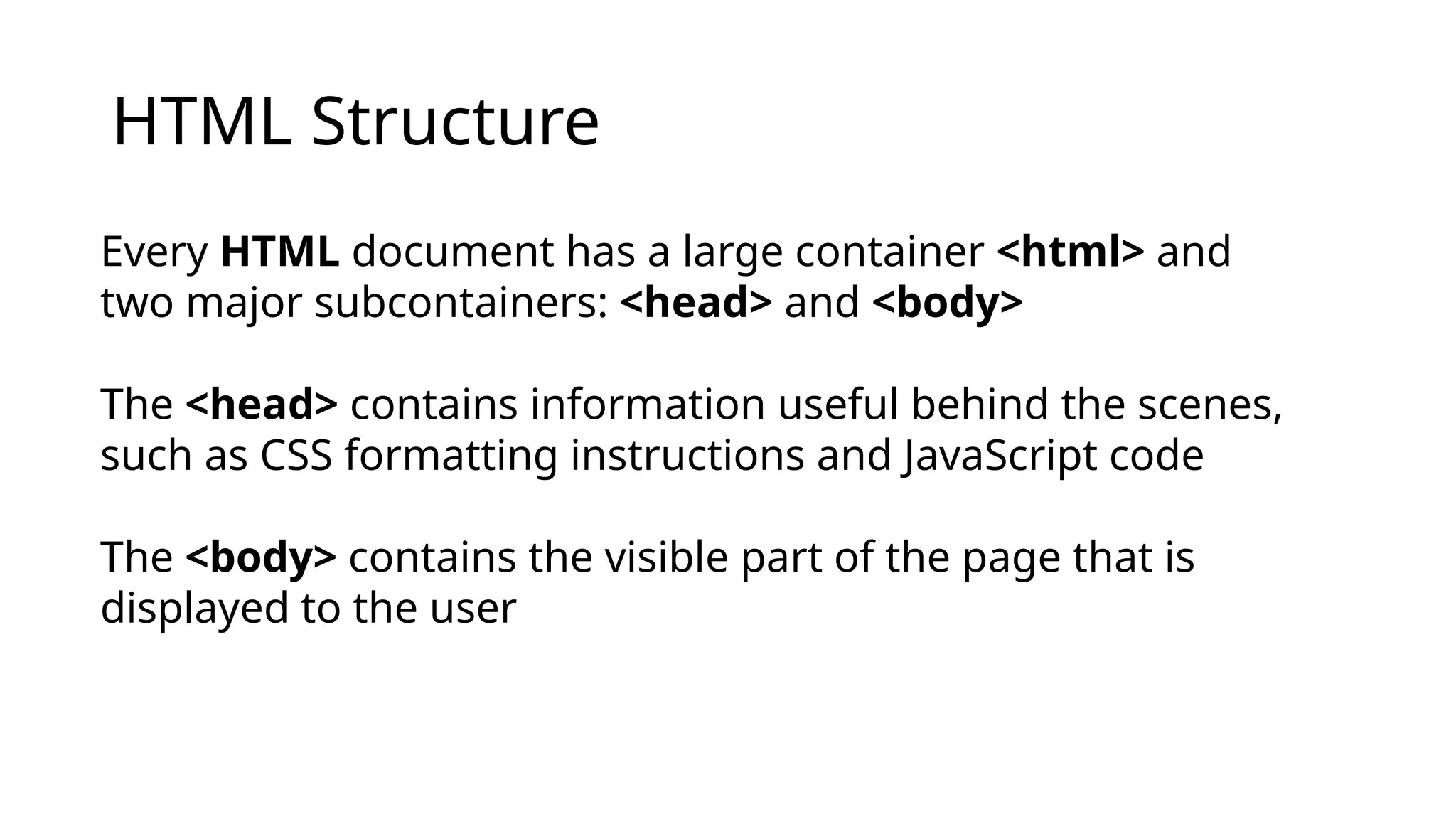 HTML Structure
Every HTML document has a large container <html> and
two major subcontainers: <head> and <body>
The <head> contains information useful behind the scenes,
such as CSS formatting instructions and JavaScript code
The <body> contains the visible part of the page that is
displayed to the user
 