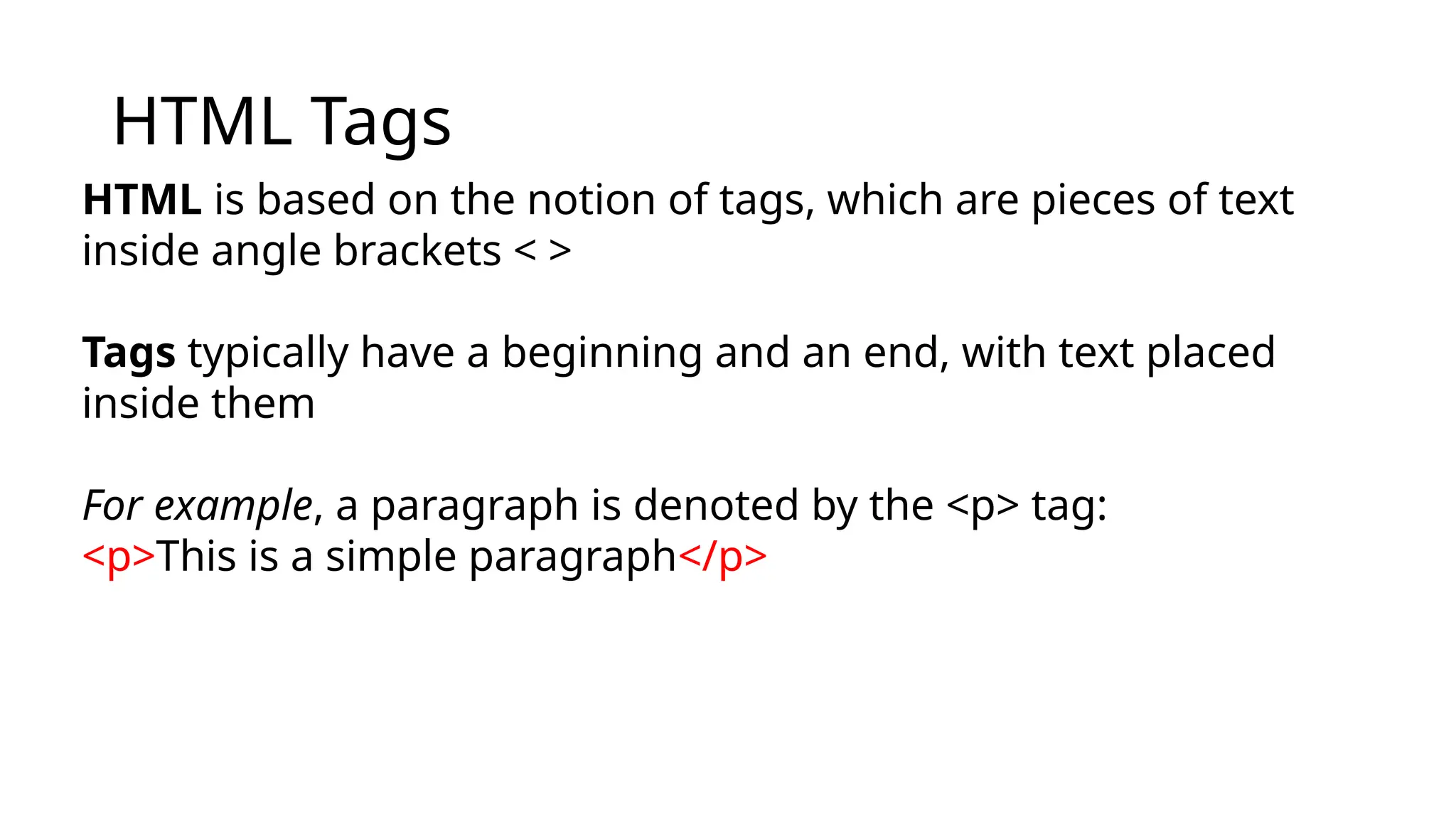 HTML Tags
HTML is based on the notion of tags, which are pieces of text
inside angle brackets < >
Tags typically have a beginning and an end, with text placed
inside them
For example, a paragraph is denoted by the <p> tag:
<p>This is a simple paragraph</p>
 