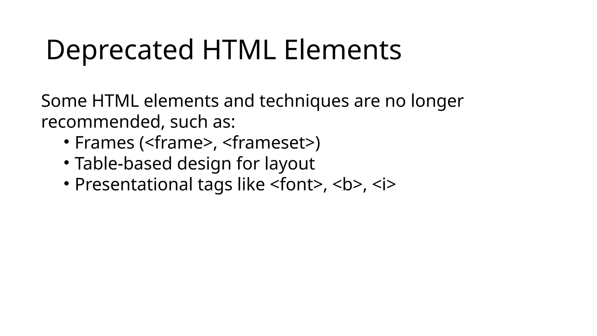Deprecated HTML Elements
Some HTML elements and techniques are no longer
recommended, such as:
• Frames (<frame>, <frameset>)
• Table-based design for layout
• Presentational tags like <font>, <b>, <i>
 