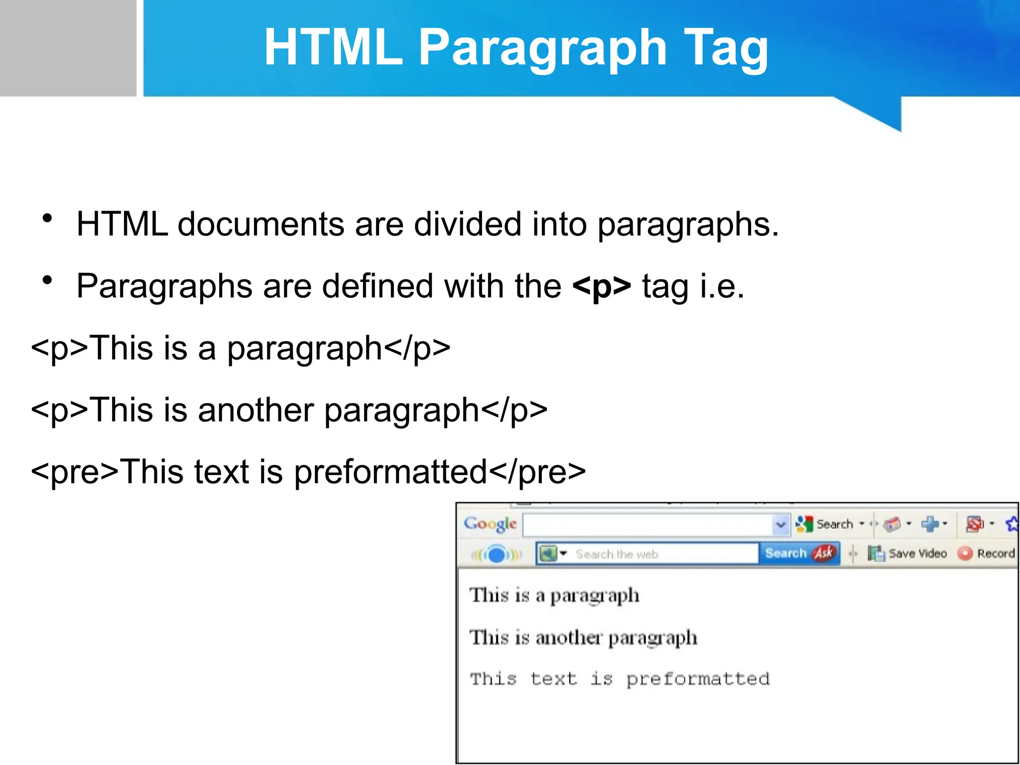 HTML Paragraph Tag
• HTML documents are divided into paragraphs.
• Paragraphs are defined with the <p> tag i.e.
<p>This is a paragraph</p>
<p>This is another paragraph</p>
<pre>This text is preformatted</pre>
 