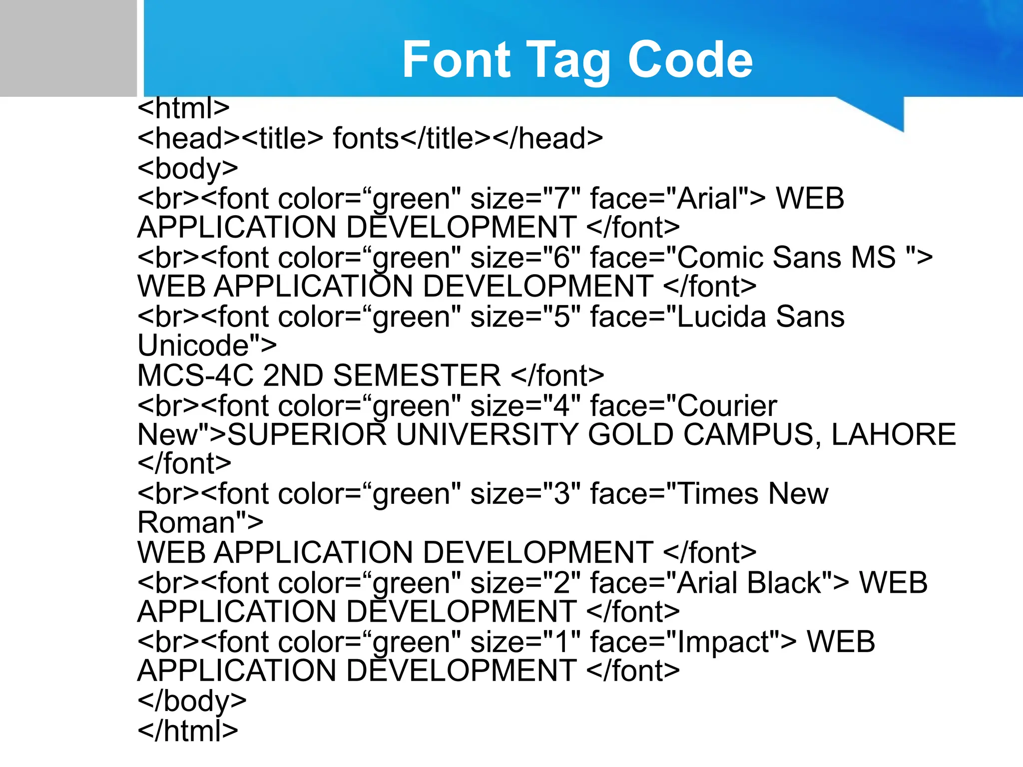 Font Tag Code
<html>
<head><title> fonts</title></head>
<body>
<br><font color=“green" size="7" face="Arial"> WEB
APPLICATION DEVELOPMENT </font>
<br><font color=“green" size="6" face="Comic Sans MS ">
WEB APPLICATION DEVELOPMENT </font>
<br><font color=“green" size="5" face="Lucida Sans
Unicode">
MCS-4C 2ND SEMESTER </font>
<br><font color=“green" size="4" face="Courier
New">SUPERIOR UNIVERSITY GOLD CAMPUS, LAHORE
</font>
<br><font color=“green" size="3" face="Times New
Roman">
WEB APPLICATION DEVELOPMENT </font>
<br><font color=“green" size="2" face="Arial Black"> WEB
APPLICATION DEVELOPMENT </font>
<br><font color=“green" size="1" face="Impact"> WEB
APPLICATION DEVELOPMENT </font>
</body>
</html>
 