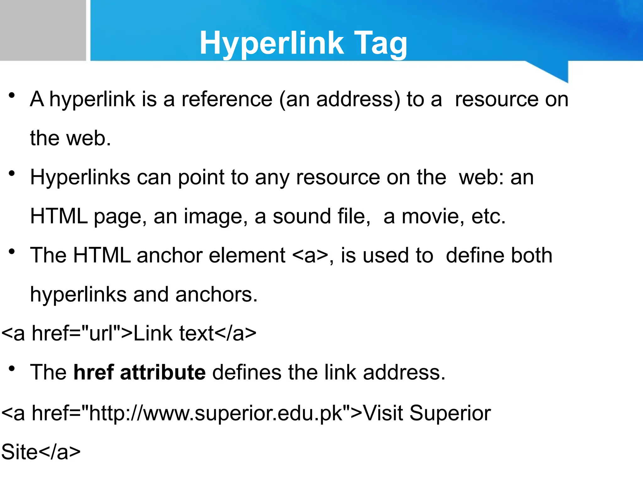 Hyperlink Tag
• A hyperlink is a reference (an address) to a resource on
the web.
• Hyperlinks can point to any resource on the web: an
HTML page, an image, a sound file, a movie, etc.
• The HTML anchor element <a>, is used to define both
hyperlinks and anchors.
<a href="url">Link text</a>
• The href attribute defines the link address.
<a href="http://www.superior.edu.pk">Visit Superior
Site</a>
 