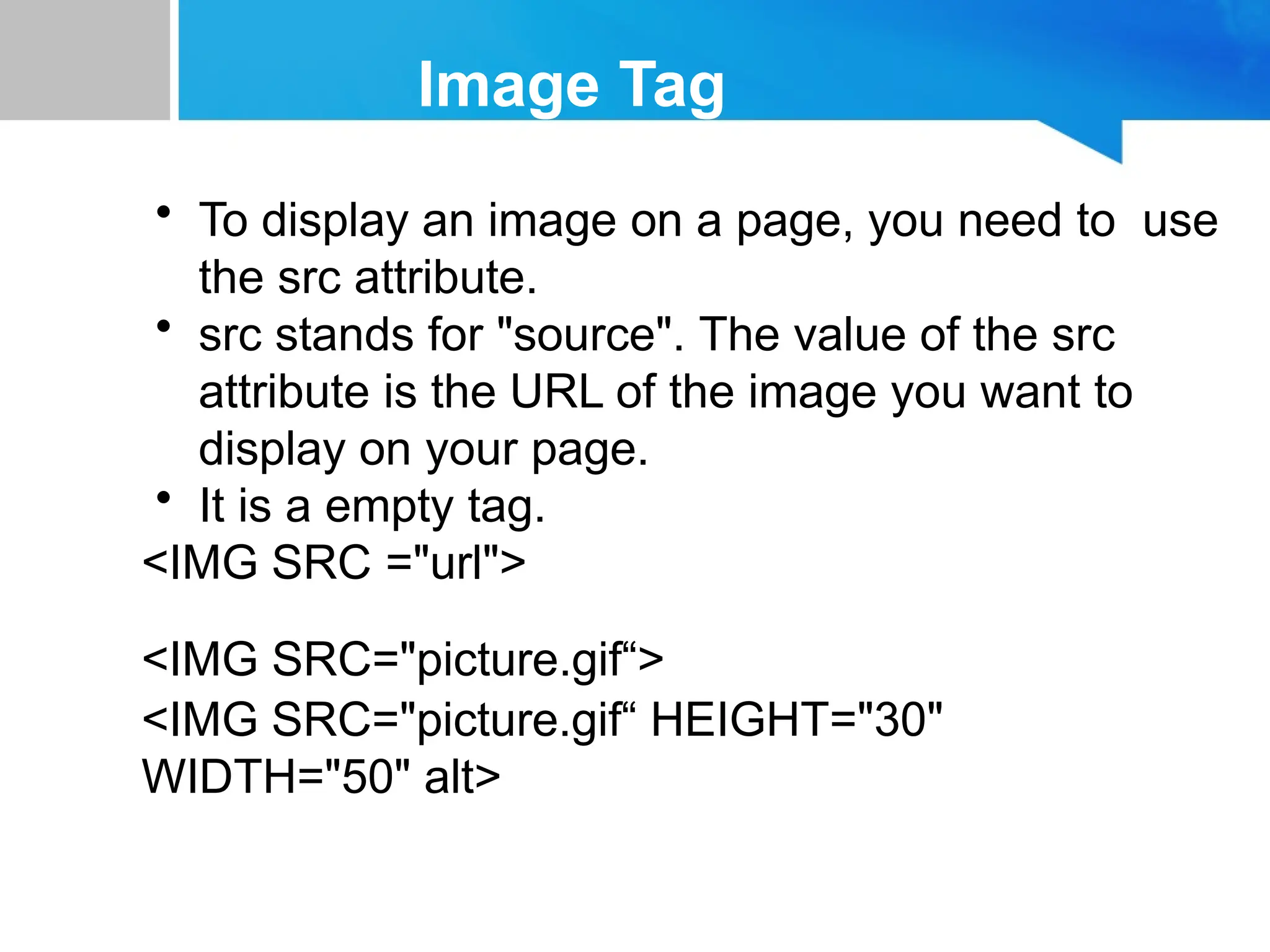 Image Tag
• To display an image on a page, you need to use
the src attribute.
• src stands for "source". The value of the src
attribute is the URL of the image you want to
display on your page.
• It is a empty tag.
<IMG SRC ="url">
<IMG SRC="picture.gif“>
<IMG SRC="picture.gif“ HEIGHT="30"
WIDTH="50" alt>
 