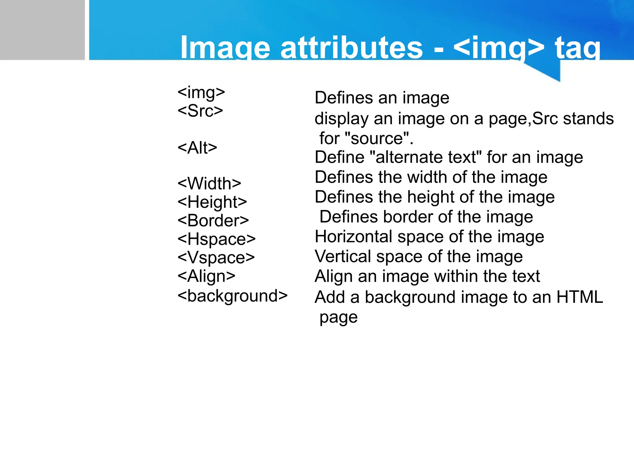 Image attributes - <img> tag
<img>
<Src>
<Alt>
<Width>
<Height>
<Border>
<Hspace>
<Vspace>
<Align>
<background>
Defines an image
display an image on a page,Src stands
for "source".
Define "alternate text" for an image
Defines the width of the image
Defines the height of the image
Defines border of the image
Horizontal space of the image
Vertical space of the image
Align an image within the text
Add a background image to an HTML
page
 