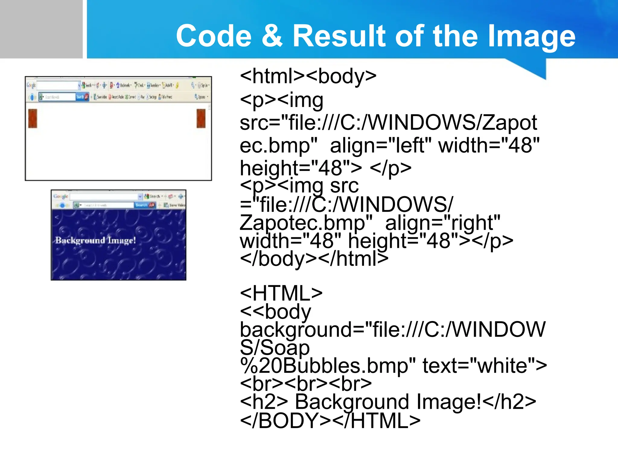 Code & Result of the Image
<html><body>
<p><img
src="file:///C:/WINDOWS/Zapot
ec.bmp" align="left" width="48"
height="48"> </p>
<p><img src
="file:///C:/WINDOWS/
Zapotec.bmp" align="right"
width="48" height="48"></p>
</body></html>
<HTML>
<<body
background="file:///C:/WINDOW
S/Soap
%20Bubbles.bmp" text="white">
<br><br><br>
<h2> Background Image!</h2>
</BODY></HTML>
 