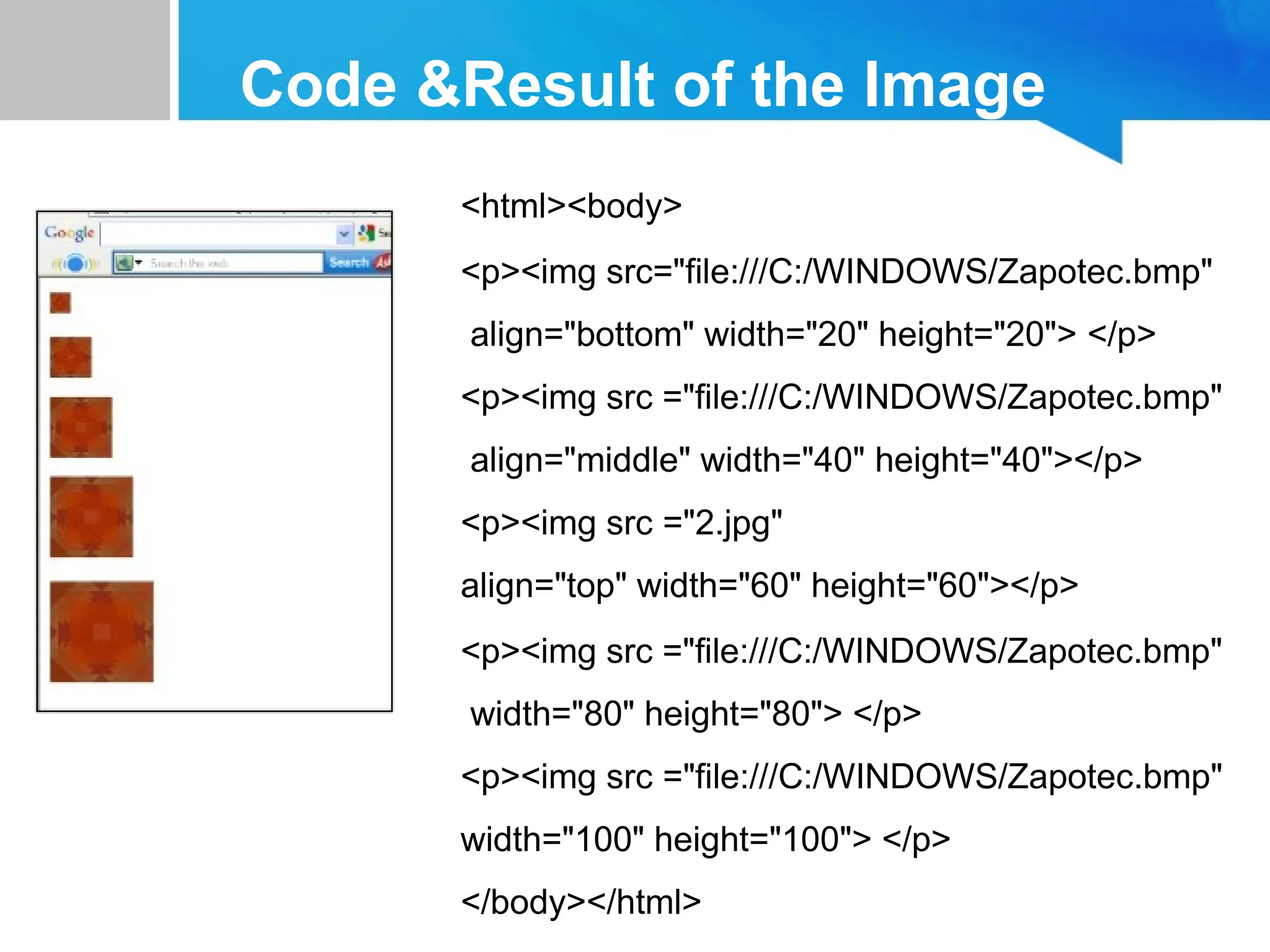 Code &Result of the Image
<html><body>
<p><img src="file:///C:/WINDOWS/Zapotec.bmp"
align="bottom" width="20" height="20"> </p>
<p><img src ="file:///C:/WINDOWS/Zapotec.bmp"
align="middle" width="40" height="40"></p>
<p><img src ="2.jpg"
align="top" width="60" height="60"></p>
<p><img src ="file:///C:/WINDOWS/Zapotec.bmp"
width="80" height="80"> </p>
<p><img src ="file:///C:/WINDOWS/Zapotec.bmp"
width="100" height="100"> </p>
</body></html>
 
