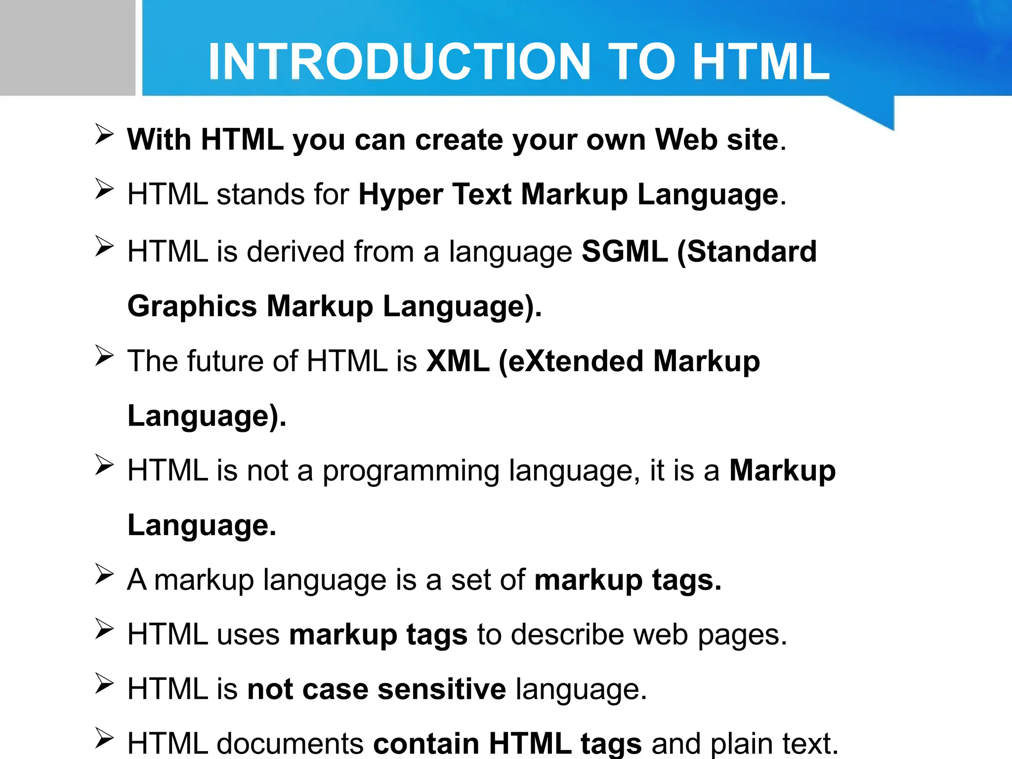 INTRODUCTION TO HTML
 With HTML you can create your own Web site.
 HTML stands for Hyper Text Markup Language.
 HTML is derived from a language SGML (Standard
Graphics Markup Language).
 The future of HTML is XML (eXtended Markup
Language).
 HTML is not a programming language, it is a Markup
Language.
 A markup language is a set of markup tags.
 HTML uses markup tags to describe web pages.
 HTML is not case sensitive language.
 HTML documents contain HTML tags and plain text.
 