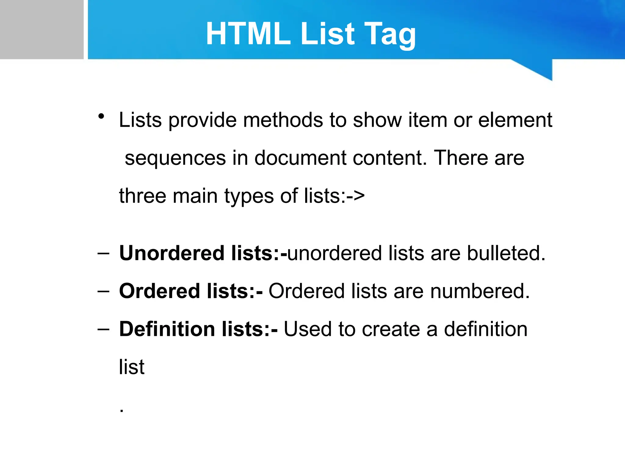 HTML List Tag
• Lists provide methods to show item or element
sequences in document content. There are
three main types of lists:->
– Unordered lists:-unordered lists are bulleted.
– Ordered lists:- Ordered lists are numbered.
– Definition lists:- Used to create a definition
list
.
 