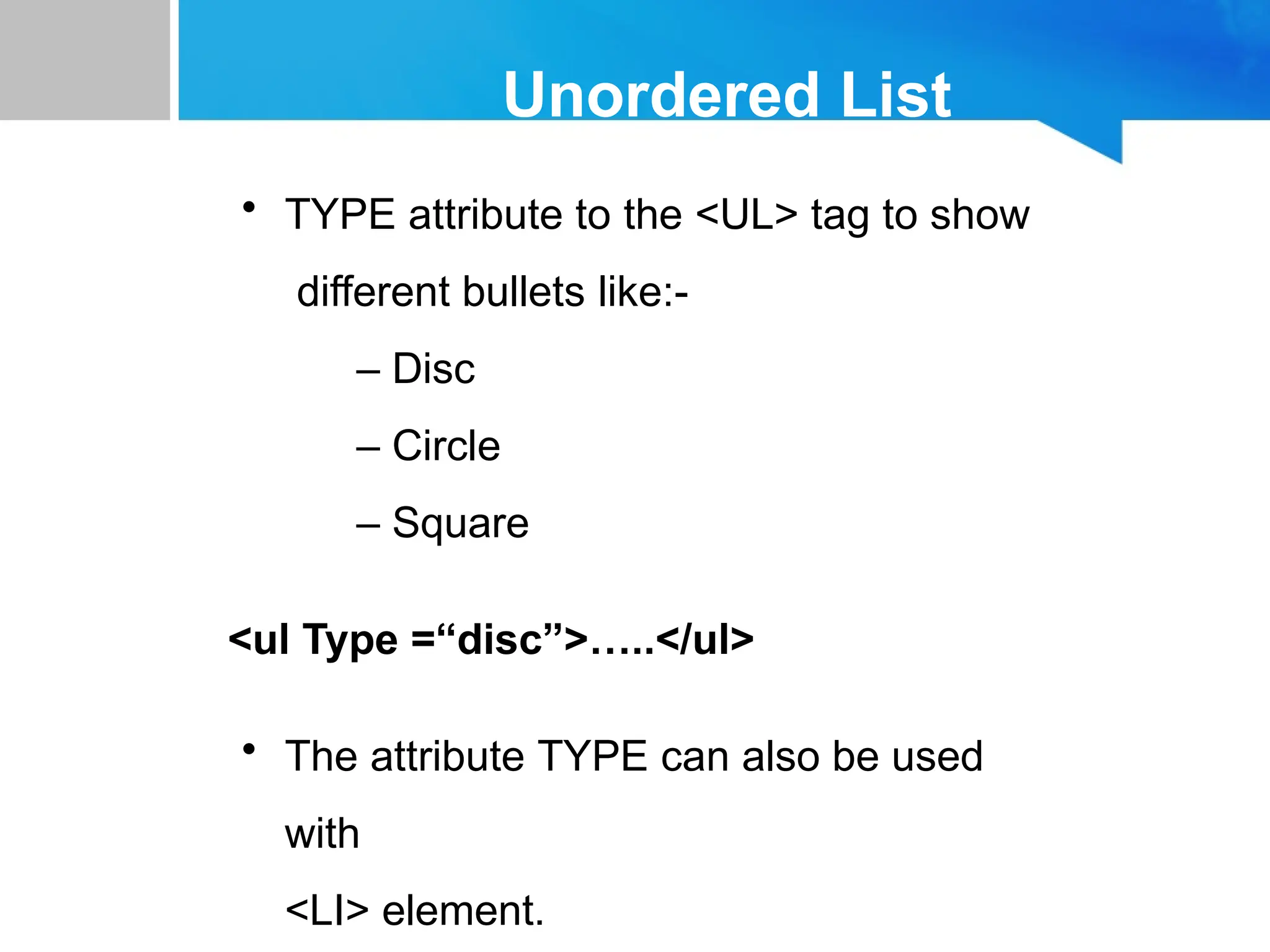 Unordered List
• TYPE attribute to the <UL> tag to show
different bullets like:-
– Disc
– Circle
– Square
<ul Type =“disc”>…..</ul>
• The attribute TYPE can also be used
with
<LI> element.
 