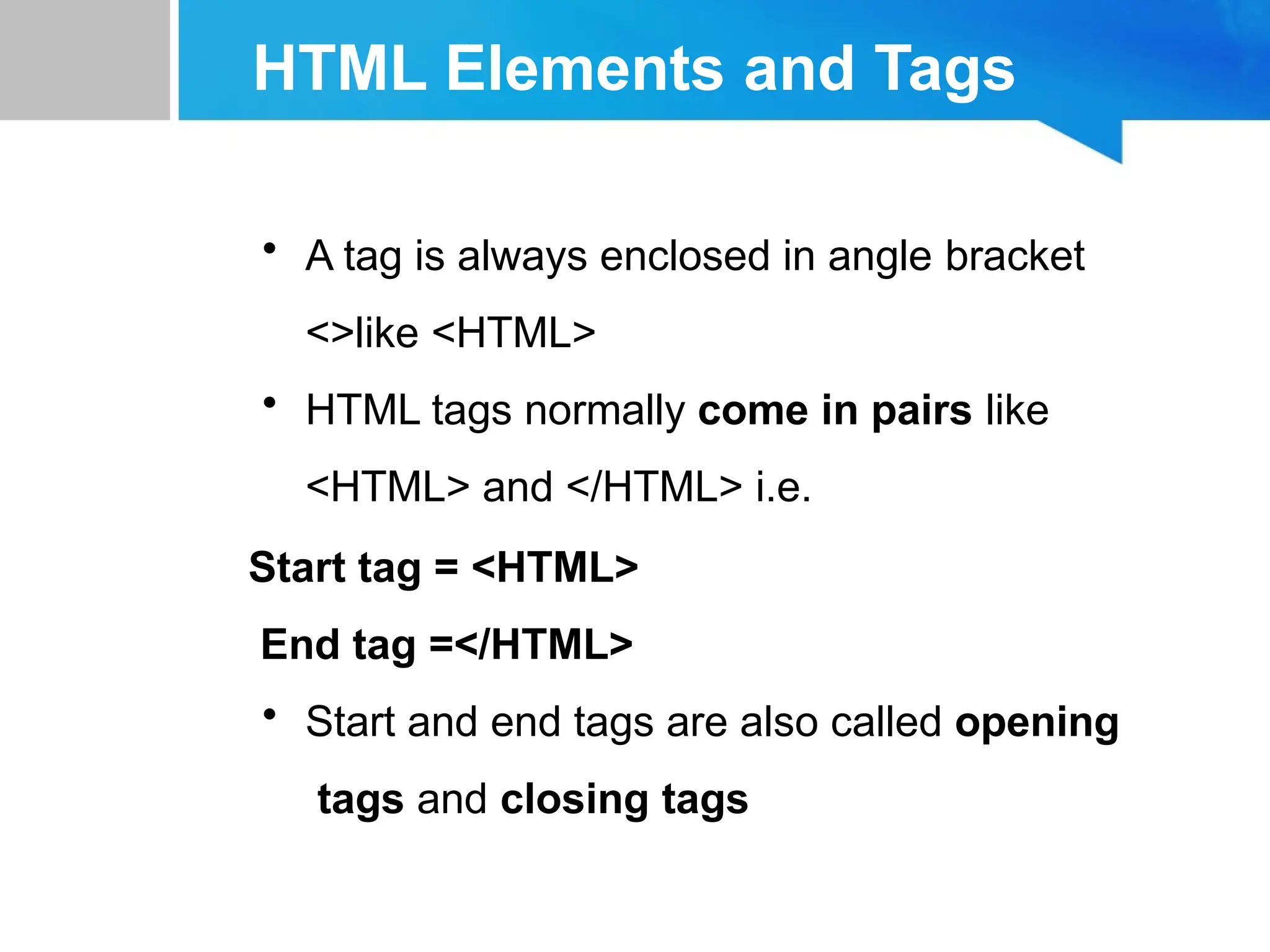 HTML Elements and Tags
• A tag is always enclosed in angle bracket
<>like <HTML>
• HTML tags normally come in pairs like
<HTML> and </HTML> i.e.
Start tag = <HTML>
End tag =</HTML>
• Start and end tags are also called opening
tags and closing tags
 