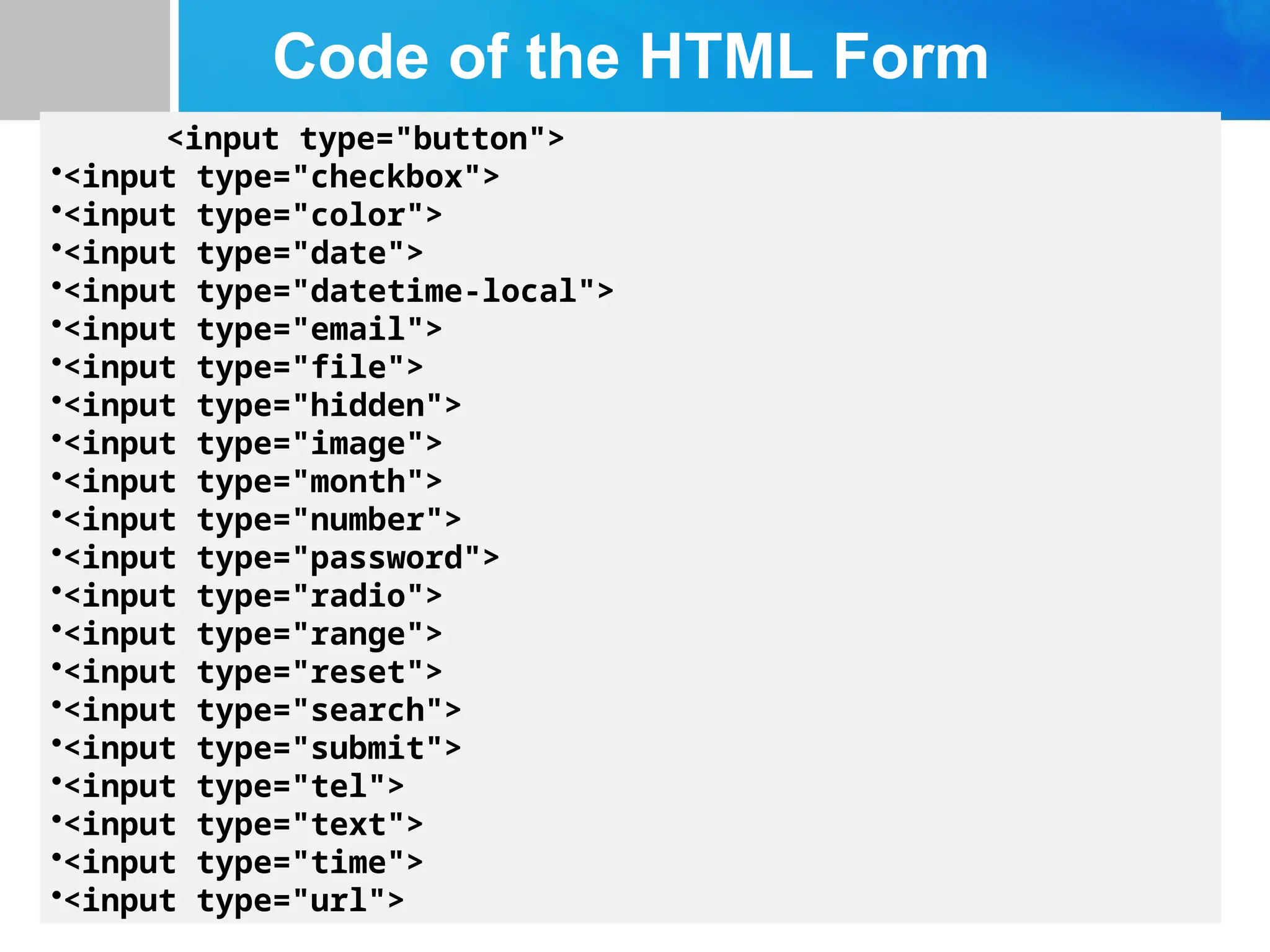 Code of the HTML Form
<input type="button">
•<input type="checkbox">
•<input type="color">
•<input type="date">
•<input type="datetime-local">
•<input type="email">
•<input type="file">
•<input type="hidden">
•<input type="image">
•<input type="month">
•<input type="number">
•<input type="password">
•<input type="radio">
•<input type="range">
•<input type="reset">
•<input type="search">
•<input type="submit">
•<input type="tel">
•<input type="text">
•<input type="time">
•<input type="url">
 