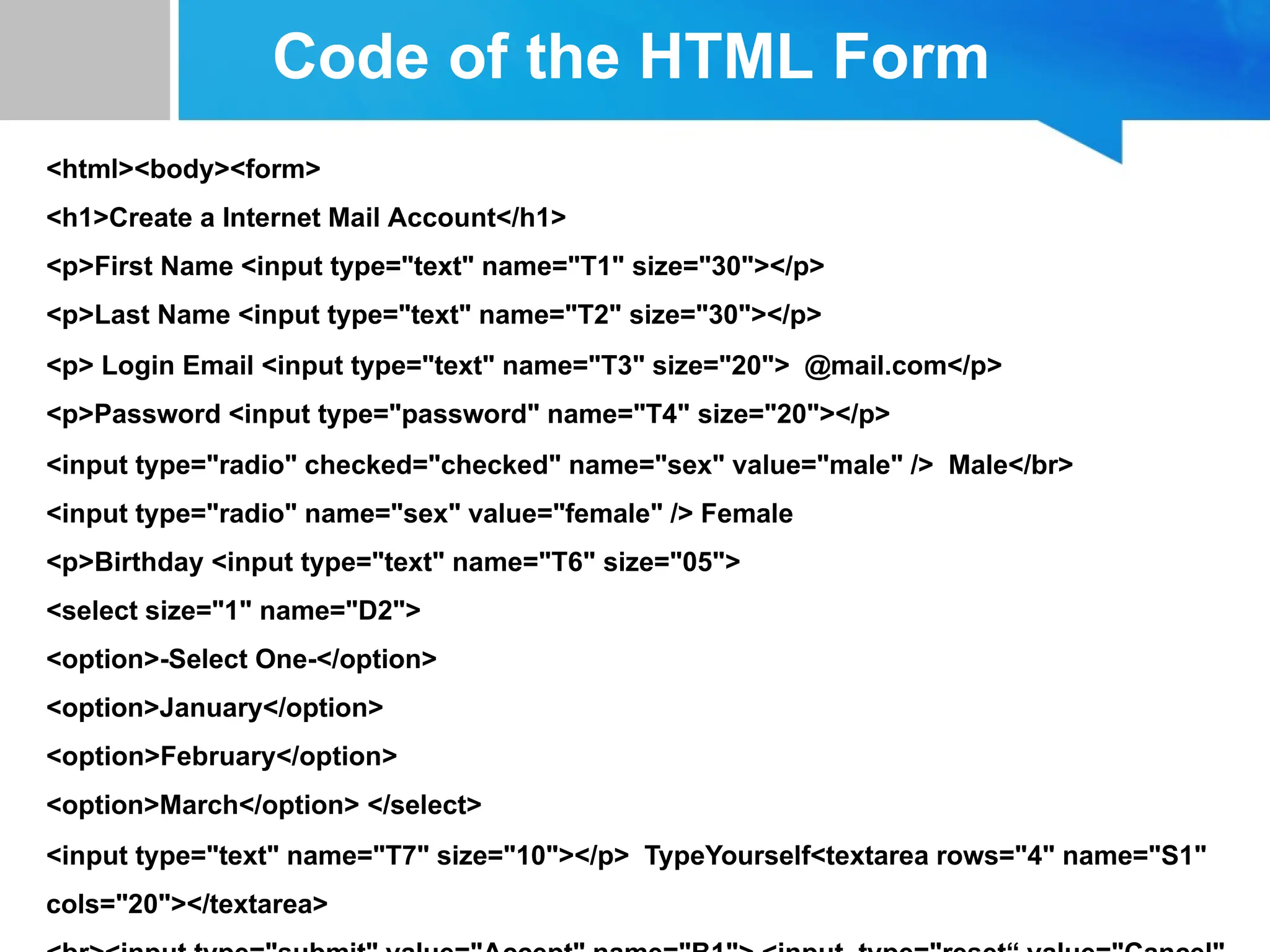 Code of the HTML Form
<html><body><form>
<h1>Create a Internet Mail Account</h1>
<p>First Name <input type="text" name="T1" size="30"></p>
<p>Last Name <input type="text" name="T2" size="30"></p>
<p> Login Email <input type="text" name="T3" size="20"> @mail.com</p>
<p>Password <input type="password" name="T4" size="20"></p>
<input type="radio" checked="checked" name="sex" value="male" /> Male</br>
<input type="radio" name="sex" value="female" /> Female
<p>Birthday <input type="text" name="T6" size="05">
<select size="1" name="D2">
<option>-Select One-</option>
<option>January</option>
<option>February</option>
<option>March</option> </select>
<input type="text" name="T7" size="10"></p> TypeYourself<textarea rows="4" name="S1"
cols="20"></textarea>
 