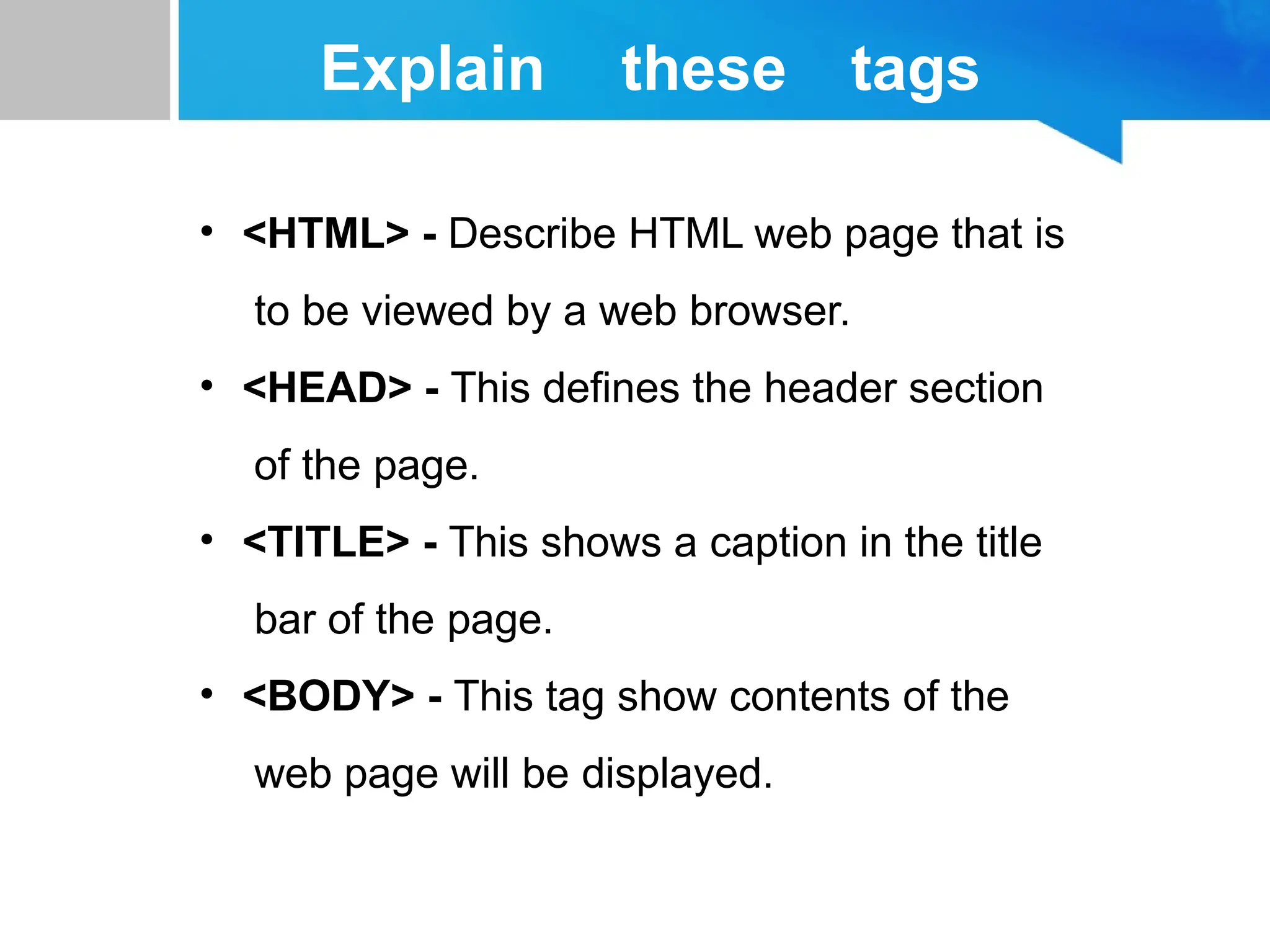 Explain these tags
• <HTML> - Describe HTML web page that is
to be viewed by a web browser.
• <HEAD> - This defines the header section
of the page.
• <TITLE> - This shows a caption in the title
bar of the page.
• <BODY> - This tag show contents of the
web page will be displayed.
 
