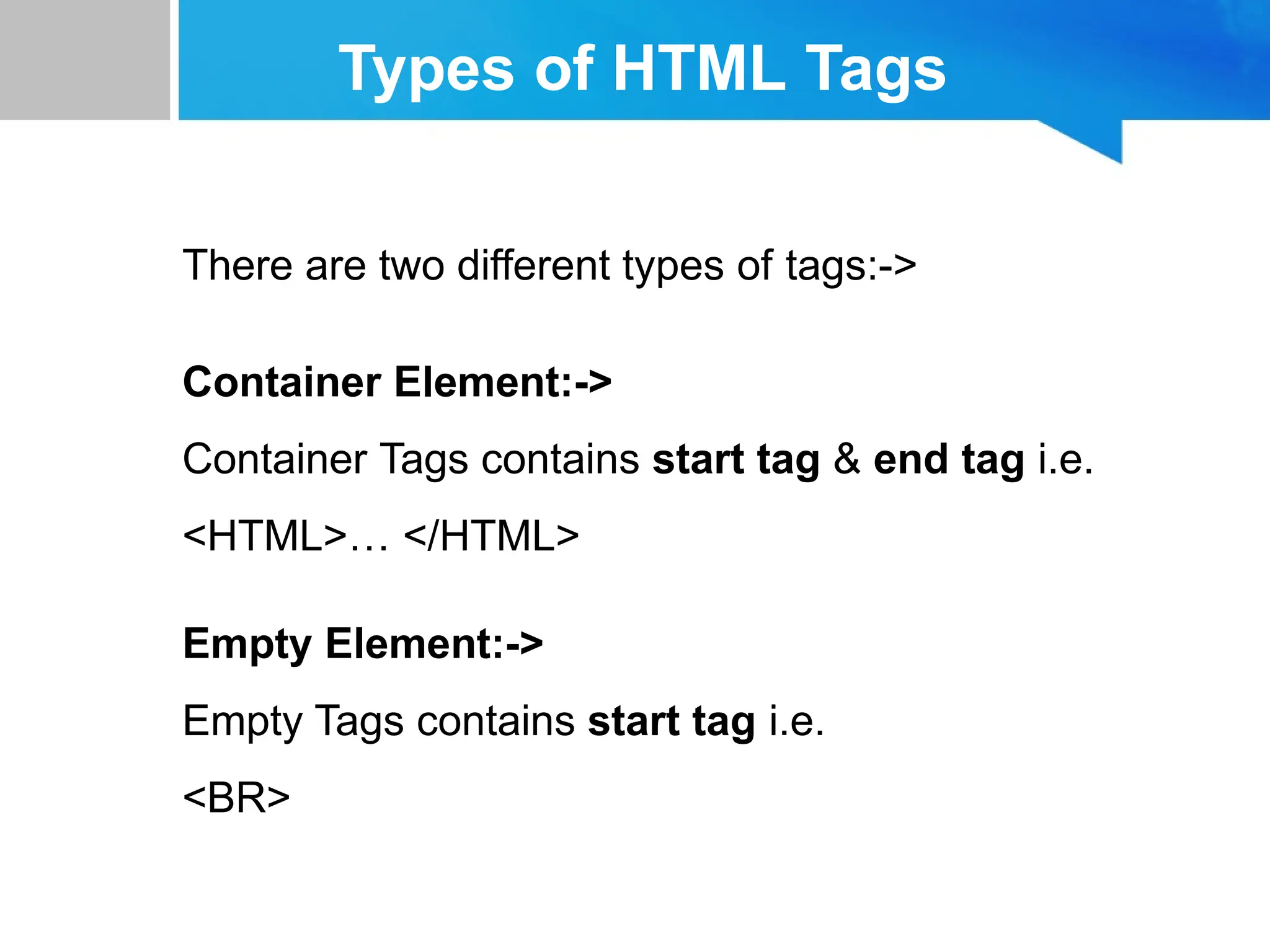 Types of HTML Tags
There are two different types of tags:->
Container Element:->
Container Tags contains start tag & end tag i.e.
<HTML>… </HTML>
Empty Element:->
Empty Tags contains start tag i.e.
<BR>
 