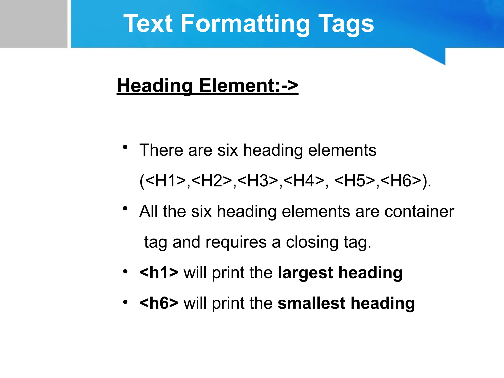 Text Formatting Tags
Heading Element:->
• There are six heading elements
(<H1>,<H2>,<H3>,<H4>, <H5>,<H6>).
• All the six heading elements are container
tag and requires a closing tag.
• <h1> will print the largest heading
• <h6> will print the smallest heading
 