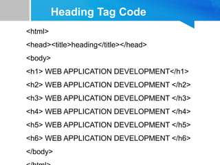 Heading Tag Code
<html>
<head><title>heading</title></head>
<body>
<h1> WEB APPLICATION DEVELOPMENT</h1>
<h2> WEB APPLICATION DEVELOPMENT </h2>
<h3> WEB APPLICATION DEVELOPMENT </h3>
<h4> WEB APPLICATION DEVELOPMENT </h4>
<h5> WEB APPLICATION DEVELOPMENT </h5>
<h6> WEB APPLICATION DEVELOPMENT </h6>
</body>
 