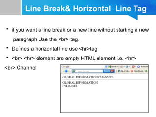 Line Break& Horizontal Line Tag
• if you want a line break or a new line without starting a new
paragraph Use the <br> tag.
• Defines a horizontal line use <hr>tag.
• <br> <hr> element are empty HTML element i.e. <hr>
<br> Channel
 