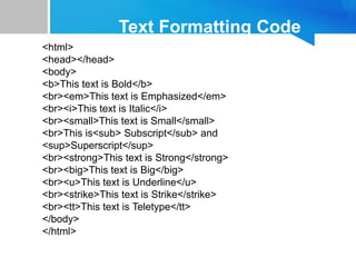 Text Formatting Code
<html>
<head></head>
<body>
<b>This text is Bold</b>
<br><em>This text is Emphasized</em>
<br><i>This text is Italic</i>
<br><small>This text is Small</small>
<br>This is<sub> Subscript</sub> and
<sup>Superscript</sup>
<br><strong>This text is Strong</strong>
<br><big>This text is Big</big>
<br><u>This text is Underline</u>
<br><strike>This text is Strike</strike>
<br><tt>This text is Teletype</tt>
</body>
</html>
 
