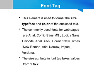 Font Tag
• This element is used to format the size,
typeface and color of the enclosed text.
• The commonly used fonts for web pages
are Arial, Comic Sans MS , Lucida Sans
Unicode, Arial Black, Courier New, Times
New Roman, Arial Narrow, Impact,
Verdana.
• The size attribute in font tag takes values
from 1 to 7.
 