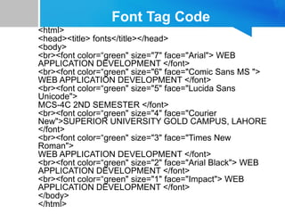 Font Tag Code
<html>
<head><title> fonts</title></head>
<body>
<br><font color=“green" size="7" face="Arial"> WEB
APPLICATION DEVELOPMENT </font>
<br><font color=“green" size="6" face="Comic Sans MS ">
WEB APPLICATION DEVELOPMENT </font>
<br><font color=“green" size="5" face="Lucida Sans
Unicode">
MCS-4C 2ND SEMESTER </font>
<br><font color=“green" size="4" face="Courier
New">SUPERIOR UNIVERSITY GOLD CAMPUS, LAHORE
</font>
<br><font color=“green" size="3" face="Times New
Roman">
WEB APPLICATION DEVELOPMENT </font>
<br><font color=“green" size="2" face="Arial Black"> WEB
APPLICATION DEVELOPMENT </font>
<br><font color=“green" size="1" face="Impact"> WEB
APPLICATION DEVELOPMENT </font>
</body>
</html>
 