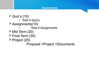 Assessments
 Quiz’s (10)
• Total 4 Quiz’s
 Assignments(10)
• Total 4 Assignments
 Mid Term (20)
 Final Term (35)
 Project (25)
Proposal +Project +Documents
 