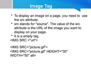 Image Tag
• To display an image on a page, you need to use
the src attribute.
• src stands for "source". The value of the src
attribute is the URL of the image you want to
display on your page.
• It is a empty tag.
<IMG SRC ="url">
<IMG SRC="picture.gif“>
<IMG SRC="picture.gif“ HEIGHT="30"
WIDTH="50" alt>
 