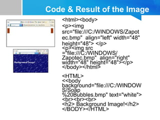 Code & Result of the Image
<html><body>
<p><img
src="file:///C:/WINDOWS/Zapot
ec.bmp" align="left" width="48"
height="48"> </p>
<p><img src
="file:///C:/WINDOWS/
Zapotec.bmp" align="right"
width="48" height="48"></p>
</body></html>
<HTML>
<<body
background="file:///C:/WINDOW
S/Soap
%20Bubbles.bmp" text="white">
<br><br><br>
<h2> Background Image!</h2>
</BODY></HTML>
 