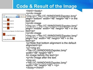 Code & Result of the Image
<html><body>
<p>An image
<img src="file:///C:/WINDOWS/Zapotec.bmp"
align="bottom" width="48" height="48"> in the
text</p>
<p>An image
<img src ="file:///C:/WINDOWS/Zapotec.bmp"
align="middle" width="48" height="48"> in the
text</p>
<p>An image
<img src ="file:///C:/WINDOWS/Zapotec.bmp"
align="top" width="48" height="48"> in the
text</p>
<p>Note that bottom alignment is the default
alignment</p>
<p><img src
="file:///C:/WINDOWS/Zapotec.bmp"
width="48" height="48">
An image before the text</p>
<p>An image after the text
<img src
="file:///C:/WINDOWS/Zapotec.bmp"
width="48" height="48"> </p>
</body></html>
 