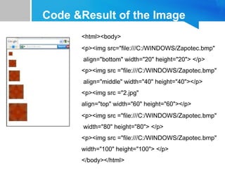 Code &Result of the Image
<html><body>
<p><img src="file:///C:/WINDOWS/Zapotec.bmp"
align="bottom" width="20" height="20"> </p>
<p><img src ="file:///C:/WINDOWS/Zapotec.bmp"
align="middle" width="40" height="40"></p>
<p><img src ="2.jpg"
align="top" width="60" height="60"></p>
<p><img src ="file:///C:/WINDOWS/Zapotec.bmp"
width="80" height="80"> </p>
<p><img src ="file:///C:/WINDOWS/Zapotec.bmp"
width="100" height="100"> </p>
</body></html>
 