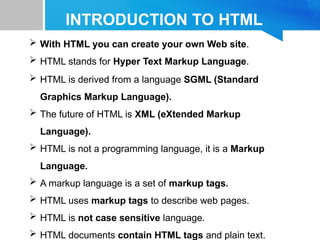 INTRODUCTION TO HTML
 With HTML you can create your own Web site.
 HTML stands for Hyper Text Markup Language.
 HTML is derived from a language SGML (Standard
Graphics Markup Language).
 The future of HTML is XML (eXtended Markup
Language).
 HTML is not a programming language, it is a Markup
Language.
 A markup language is a set of markup tags.
 HTML uses markup tags to describe web pages.
 HTML is not case sensitive language.
 HTML documents contain HTML tags and plain text.
 