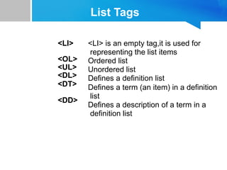 List Tags
<LI>
<OL>
<UL>
<DL>
<DT>
<DD>
<LI> is an empty tag,it is used for
representing the list items
Ordered list
Unordered list
Defines a definition list
Defines a term (an item) in a definition
list
Defines a description of a term in a
definition list
 
