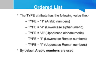 Ordered List
• The TYPE attribute has the following value like:-
– TYPE = "1" (Arabic numbers)
– TYPE = "a" (Lowercase alphanumeric)
– TYPE = "A" (Uppercase alphanumeric)
– TYPE = "i" (Lowercase Roman numbers)
– TYPE = "I" (Uppercase Roman numbers)
• By default Arabic numbers are used
 