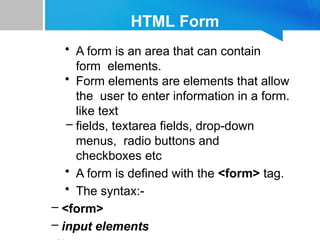HTML Form
• A form is an area that can contain
form elements.
• Form elements are elements that allow
the user to enter information in a form.
like text
– fields, textarea fields, drop-down
menus, radio buttons and
checkboxes etc
• A form is defined with the <form> tag.
• The syntax:-
– <form>
– input elements
 