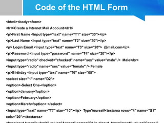 Code of the HTML Form
<html><body><form>
<h1>Create a Internet Mail Account</h1>
<p>First Name <input type="text" name="T1" size="30"></p>
<p>Last Name <input type="text" name="T2" size="30"></p>
<p> Login Email <input type="text" name="T3" size="20"> @mail.com</p>
<p>Password <input type="password" name="T4" size="20"></p>
<input type="radio" checked="checked" name="sex" value="male" /> Male</br>
<input type="radio" name="sex" value="female" /> Female
<p>Birthday <input type="text" name="T6" size="05">
<select size="1" name="D2">
<option>-Select One-</option>
<option>January</option>
<option>February</option>
<option>March</option> </select>
<input type="text" name="T7" size="10"></p> TypeYourself<textarea rows="4" name="S1"
cols="20"></textarea>
 