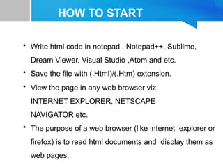 HOW TO START
• Write html code in notepad , Notepad++, Sublime,
Dream Viewer, Visual Studio ,Atom and etc.
• Save the file with (.Html)/(.Htm) extension.
• View the page in any web browser viz.
INTERNET EXPLORER, NETSCAPE
NAVIGATOR etc.
• The purpose of a web browser (like internet explorer or
firefox) is to read html documents and display them as
web pages.
 